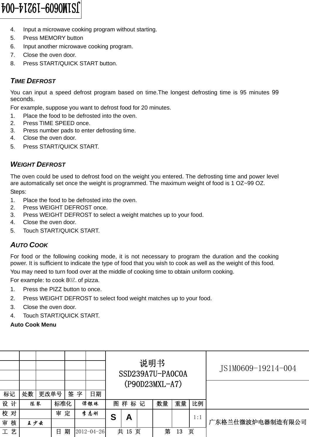                                                          JS1M0609-19214-004            标记  处数  更改单号  签 字  日期 说明书 SSD239A7U-PA0C0A (P90D23MXL-A7) 设 计  陈琴 标准化 谭银珠 图 样 标 记  数量 重量 比例 校 对  审 定 李志刚 审 核  王少云    SA     1:1工 艺  日 期 2012-04-26  共 15 页  第  13  页 广东格兰仕微波炉电器制造有限公司  4.  Input a microwave cooking program without starting. 5. Press MEMORY button 6.  Input another microwave cooking program. 7.  Close the oven door. 8. Press START/QUICK START button.  TIME DEFROST   You can input a speed defrost program based on time.The longest defrosting time is 95 minutes 99 seconds. For example, suppose you want to defrost food for 20 minutes. 1.  Place the food to be defrosted into the oven. 2. Press TIME SPEED once. 3.  Press number pads to enter defrosting time. 4.  Close the oven door. 5. Press START/QUICK START.  WEIGHT DEFROST   The oven could be used to defrost food on the weight you entered. The defrosting time and power level are automatically set once the weight is programmed. The maximum weight of food is 1 OZ~99 OZ. Steps:  1.  Place the food to be defrosted into the oven. 2.  Press WEIGHT DEFROST once. 3.  Press WEIGHT DEFROST to select a weight matches up to your food.   4.  Close the oven door. 5. Touch START/QUICK START.  AUTO COOK For food or the following cooking mode, it is not necessary to program the duration and the cooking power. It is sufficient to indicate the type of food that you wish to cook as well as the weight of this food.   You may need to turn food over at the middle of cooking time to obtain uniform cooking. For example: to cook 8OZ.of pizza. 1.  Press the PIZZ button to once. 2.  Press WEIGHT DEFROST to select food weight matches up to your food. 3.  Close the oven door. 4. Touch START/QUICK START. Auto Cook Menu  