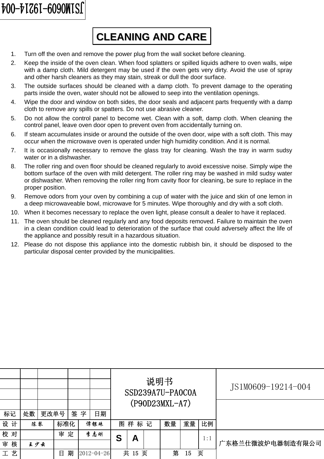                                                          JS1M0609-19214-004            标记  处数  更改单号  签 字  日期 说明书 SSD239A7U-PA0C0A (P90D23MXL-A7) 设 计  陈琴 标准化 谭银珠 图 样 标 记  数量 重量 比例 校 对  审 定 李志刚 审 核  王少云    SA     1:1工 艺  日 期 2012-04-26  共 15 页  第  15  页 广东格兰仕微波炉电器制造有限公司  1.  Turn off the oven and remove the power plug from the wall socket before cleaning. 2.  Keep the inside of the oven clean. When food splatters or spilled liquids adhere to oven walls, wipe with a damp cloth. Mild detergent may be used if the oven gets very dirty. Avoid the use of spray and other harsh cleaners as they may stain, streak or dull the door surface. 3.  The outside surfaces should be cleaned with a damp cloth. To prevent damage to the operating parts inside the oven, water should not be allowed to seep into the ventilation openings. 4.  Wipe the door and window on both sides, the door seals and adjacent parts frequently with a damp cloth to remove any spills or spatters. Do not use abrasive cleaner. 5.  Do not allow the control panel to become wet. Clean with a soft, damp cloth. When cleaning the control panel, leave oven door open to prevent oven from accidentally turning on. 6.  If steam accumulates inside or around the outside of the oven door, wipe with a soft cloth. This may occur when the microwave oven is operated under high humidity condition. And it is normal. 7.  It is occasionally necessary to remove the glass tray for cleaning. Wash the tray in warm sudsy water or in a dishwasher. 8.  The roller ring and oven floor should be cleaned regularly to avoid excessive noise. Simply wipe the bottom surface of the oven with mild detergent. The roller ring may be washed in mild sudsy water or dishwasher. When removing the roller ring from cavity floor for cleaning, be sure to replace in the proper position. 9.  Remove odors from your oven by combining a cup of water with the juice and skin of one lemon in a deep microwaveable bowl, microwave for 5 minutes. Wipe thoroughly and dry with a soft cloth. 10.  When it becomes necessary to replace the oven light, please consult a dealer to have it replaced. 11.  The oven should be cleaned regularly and any food deposits removed. Failure to maintain the oven in a clean condition could lead to deterioration of the surface that could adversely affect the life of the appliance and possibly result in a hazardous situation. 12.  Please do not dispose this appliance into the domestic rubbish bin, it should be disposed to the particular disposal center provided by the municipalities.     CCLLEEAANNIINNGG  AANNDD  CCAARREE  