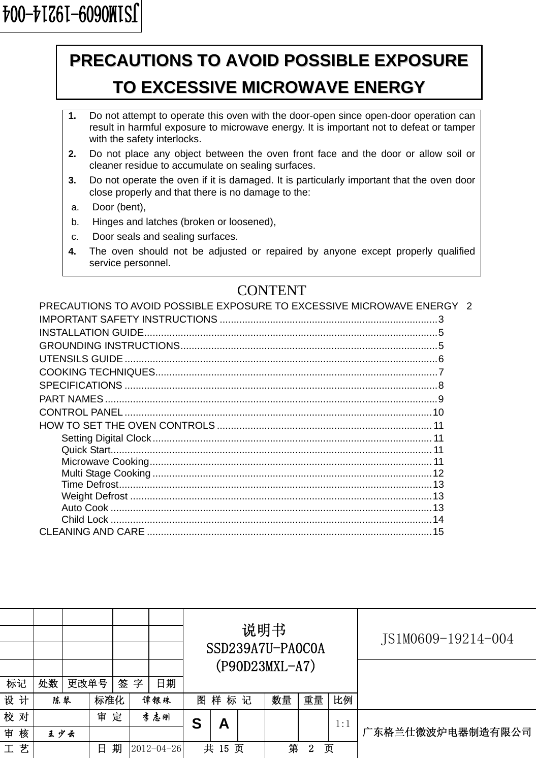                                                          JS1M0609-19214-004            标记  处数  更改单号  签 字 日期 说明书 SSD239A7U-PA0C0A (P90D23MXL-A7) 设 计  陈琴 标准化  谭银珠 图 样 标 记  数量 重量 比例 校 对  审 定  李志刚 审 核  王少云    S A      1:1工 艺  日 期  2012-04-26  共 15 页  第  2  页 广东格兰仕微波炉电器制造有限公司  1.  Do not attempt to operate this oven with the door-open since open-door operation can result in harmful exposure to microwave energy. It is important not to defeat or tamper with the safety interlocks. 2.  Do not place any object between the oven front face and the door or allow soil or cleaner residue to accumulate on sealing surfaces. 3.  Do not operate the oven if it is damaged. It is particularly important that the oven door close properly and that there is no damage to the: a.  Door (bent),   b.  Hinges and latches (broken or loosened), c.  Door seals and sealing surfaces. 4.  The oven should not be adjusted or repaired by anyone except properly qualified service personnel.   CONTENTPRECAUTIONS TO AVOID POSSIBLE EXPOSURE TO EXCESSIVE MICROWAVE ENERGY  2 IMPORTANT SAFETY INSTRUCTIONS ..............................................................................3 INSTALLATION GUIDE.........................................................................................................5 GROUNDING INSTRUCTIONS............................................................................................5 UTENSILS GUIDE ................................................................................................................6 COOKING TECHNIQUES.....................................................................................................7 SPECIFICATIONS ................................................................................................................8 PART NAMES.......................................................................................................................9 CONTROL PANEL ..............................................................................................................10 HOW TO SET THE OVEN CONTROLS ............................................................................. 11 Setting Digital Clock.................................................................................................... 11 Quick Start................................................................................................................... 11 Microwave Cooking..................................................................................................... 11 Multi Stage Cooking ....................................................................................................12 Time Defrost................................................................................................................13 Weight Defrost ............................................................................................................13 Auto Cook ...................................................................................................................13 Child Lock ...................................................................................................................14 CLEANING AND CARE ......................................................................................................15 PPRREECCAAUUTTIIOONNSS  TTOO  AAVVOOIIDD  PPOOSSSSIIBBLLEE  EEXXPPOOSSUURREE  TTOO  EEXXCCEESSSSIIVVEE  MMIICCRROOWWAAVVEE  EENNEERRGGYY  