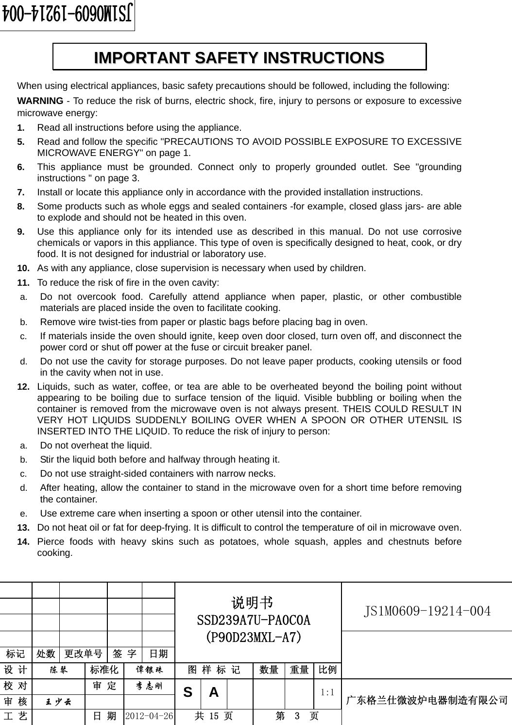                                                          JS1M0609-19214-004            标记  处数  更改单号  签 字  日期 说明书 SSD239A7U-PA0C0A (P90D23MXL-A7) 设 计  陈琴 标准化 谭银珠 图 样 标 记  数量 重量 比例 校 对  审 定 李志刚 审 核  王少云    SA     1:1工 艺  日 期 2012-04-26  共 15 页  第  3  页 广东格兰仕微波炉电器制造有限公司  When using electrical appliances, basic safety precautions should be followed, including the following: WARNING - To reduce the risk of burns, electric shock, fire, injury to persons or exposure to excessive microwave energy: 1.  Read all instructions before using the appliance. 5.  Read and follow the specific &quot;PRECAUTIONS TO AVOID POSSIBLE EXPOSURE TO EXCESSIVE MICROWAVE ENERGY&quot; on page 1.   6.  This appliance must be grounded. Connect only to properly grounded outlet. See &quot;grounding instructions &quot; on page 3. 7.  Install or locate this appliance only in accordance with the provided installation instructions.   8.  Some products such as whole eggs and sealed containers -for example, closed glass jars- are able to explode and should not be heated in this oven. 9.  Use this appliance only for its intended use as described in this manual. Do not use corrosive chemicals or vapors in this appliance. This type of oven is specifically designed to heat, cook, or dry food. It is not designed for industrial or laboratory use. 10.  As with any appliance, close supervision is necessary when used by children. 11.  To reduce the risk of fire in the oven cavity:   a.  Do not overcook food. Carefully attend appliance when paper, plastic, or other combustible materials are placed inside the oven to facilitate cooking. b.  Remove wire twist-ties from paper or plastic bags before placing bag in oven. c.  If materials inside the oven should ignite, keep oven door closed, turn oven off, and disconnect the power cord or shut off power at the fuse or circuit breaker panel. d.  Do not use the cavity for storage purposes. Do not leave paper products, cooking utensils or food in the cavity when not in use. 12.  Liquids, such as water, coffee, or tea are able to be overheated beyond the boiling point without appearing to be boiling due to surface tension of the liquid. Visible bubbling or boiling when the container is removed from the microwave oven is not always present. THEIS COULD RESULT IN VERY HOT LIQUIDS SUDDENLY BOILING OVER WHEN A SPOON OR OTHER UTENSIL IS INSERTED INTO THE LIQUID. To reduce the risk of injury to person:   a.  Do not overheat the liquid. b.  Stir the liquid both before and halfway through heating it. c.  Do not use straight-sided containers with narrow necks. d.  After heating, allow the container to stand in the microwave oven for a short time before removing the container. e.  Use extreme care when inserting a spoon or other utensil into the container. 13.  Do not heat oil or fat for deep-frying. It is difficult to control the temperature of oil in microwave oven. 14.  Pierce foods with heavy skins such as potatoes, whole squash, apples and chestnuts before cooking. IIMMPPOORRTTAANNTT  SSAAFFEETTYY  IINNSSTTRRUUCCTTIIOONNSS  