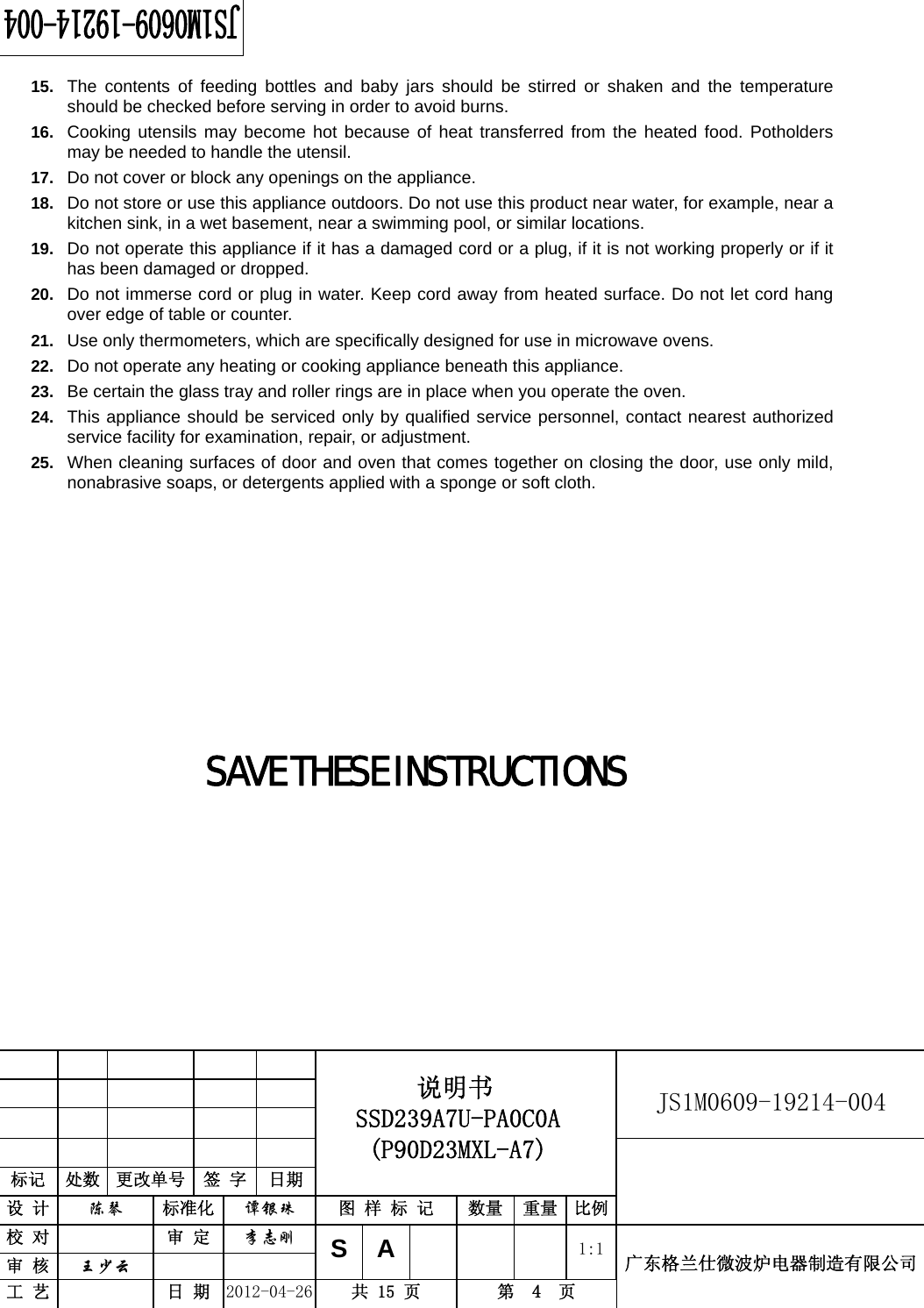                                                          JS1M0609-19214-004            标记  处数  更改单号  签 字  日期 说明书 SSD239A7U-PA0C0A (P90D23MXL-A7) 设 计  陈琴 标准化 谭银珠 图 样 标 记  数量 重量 比例 校 对  审 定 李志刚 审 核  王少云    SA     1:1工 艺  日 期 2012-04-26  共 15 页  第  4  页 广东格兰仕微波炉电器制造有限公司  15.  The contents of feeding bottles and baby jars should be stirred or shaken and the temperature should be checked before serving in order to avoid burns. 16.  Cooking utensils may become hot because of heat transferred from the heated food. Potholders may be needed to handle the utensil. 17.  Do not cover or block any openings on the appliance. 18.  Do not store or use this appliance outdoors. Do not use this product near water, for example, near a kitchen sink, in a wet basement, near a swimming pool, or similar locations. 19.  Do not operate this appliance if it has a damaged cord or a plug, if it is not working properly or if it has been damaged or dropped. 20.  Do not immerse cord or plug in water. Keep cord away from heated surface. Do not let cord hang over edge of table or counter. 21.  Use only thermometers, which are specifically designed for use in microwave ovens. 22.  Do not operate any heating or cooking appliance beneath this appliance. 23.  Be certain the glass tray and roller rings are in place when you operate the oven. 24.  This appliance should be serviced only by qualified service personnel, contact nearest authorized service facility for examination, repair, or adjustment. 25.  When cleaning surfaces of door and oven that comes together on closing the door, use only mild, nonabrasive soaps, or detergents applied with a sponge or soft cloth.          SAVE THESE INSTRUCTIONS        