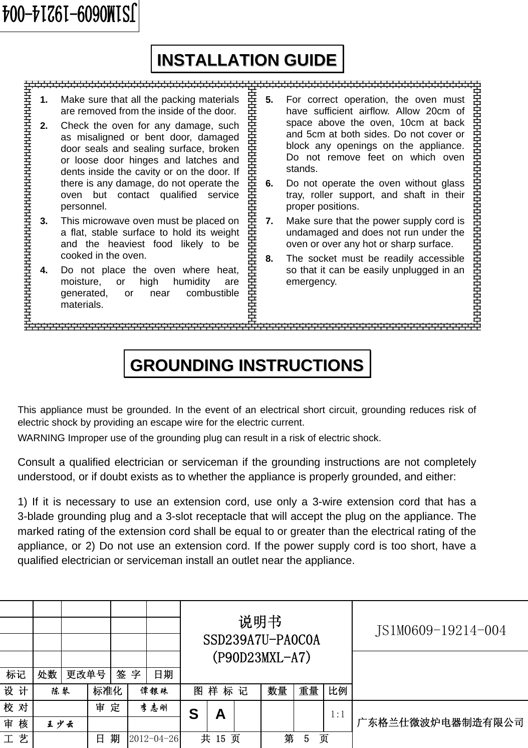                                                          JS1M0609-19214-004            标记  处数  更改单号  签 字  日期 说明书 SSD239A7U-PA0C0A (P90D23MXL-A7) 设 计  陈琴 标准化 谭银珠 图 样 标 记  数量 重量 比例 校 对  审 定 李志刚 审 核  王少云    SA     1:1工 艺  日 期 2012-04-26  共 15 页  第  5  页 广东格兰仕微波炉电器制造有限公司                   This appliance must be grounded. In the event of an electrical short circuit, grounding reduces risk of electric shock by providing an escape wire for the electric current.   WARNING Improper use of the grounding plug can result in a risk of electric shock. Consult a qualified electrician or serviceman if the grounding instructions are not completely understood, or if doubt exists as to whether the appliance is properly grounded, and either: 1) If it is necessary to use an extension cord, use only a 3-wire extension cord that has a 3-blade grounding plug and a 3-slot receptacle that will accept the plug on the appliance. The marked rating of the extension cord shall be equal to or greater than the electrical rating of the appliance, or 2) Do not use an extension cord. If the power supply cord is too short, have a qualified electrician or serviceman install an outlet near the appliance. IINNSSTTAALLLLAATTIIOONN  GGUUIIDDEE  GGRROOUUNNDDIINNGG  IINNSSTTRRUUCCTTIIOONNSS  1.  Make sure that all the packing materials are removed from the inside of the door. 2.  Check the oven for any damage, such as misaligned or bent door, damaged door seals and sealing surface, broken or loose door hinges and latches and dents inside the cavity or on the door. If there is any damage, do not operate the oven but contact qualified service personnel. 3.  This microwave oven must be placed on a flat, stable surface to hold its weight and the heaviest food likely to be cooked in the oven.   4.  Do not place the oven where heat, moisture, or high humidity are generated, or near combustible materials. 5.  For correct operation, the oven must have sufficient airflow. Allow 20cm of space above the oven, 10cm at back and 5cm at both sides. Do not cover or block any openings on the appliance. Do not remove feet on which oven stands. 6.  Do not operate the oven without glass tray, roller support, and shaft in their proper positions.   7.  Make sure that the power supply cord is undamaged and does not run under the oven or over any hot or sharp surface. 8.  The socket must be readily accessible so that it can be easily unplugged in an emergency. 