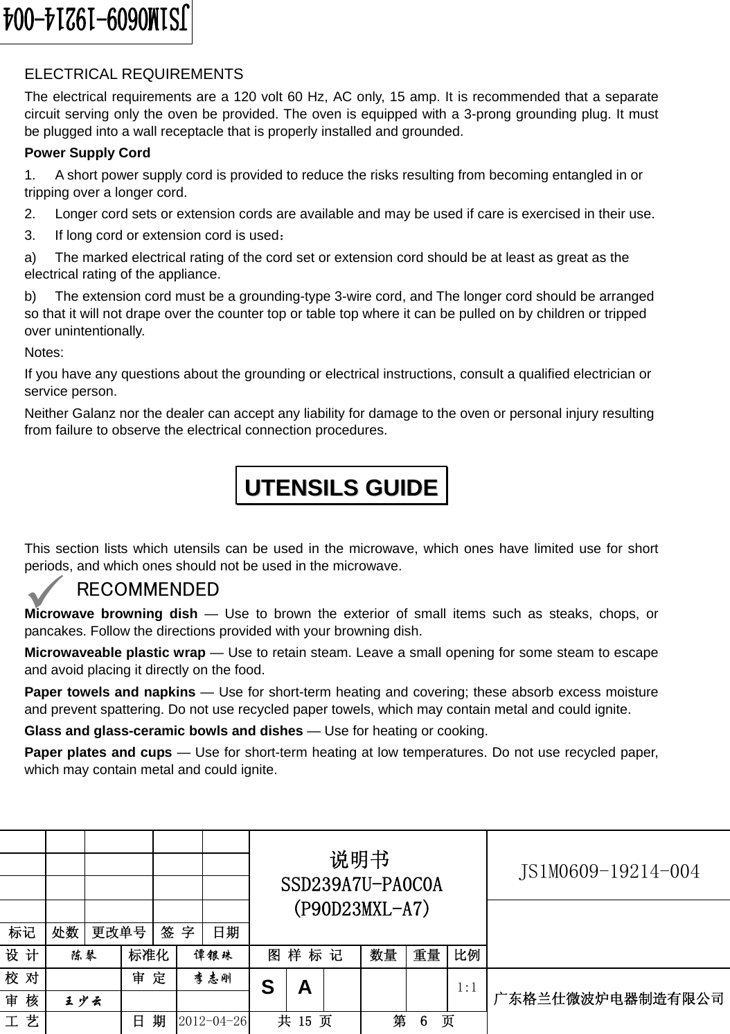                                                          JS1M0609-19214-004            标记  处数  更改单号  签 字  日期 说明书 SSD239A7U-PA0C0A (P90D23MXL-A7) 设 计  陈琴 标准化 谭银珠 图 样 标 记  数量 重量 比例 校 对  审 定 李志刚 审 核  王少云    SA     1:1工 艺  日 期 2012-04-26  共 15 页  第  6  页 广东格兰仕微波炉电器制造有限公司  ELECTRICAL REQUIREMENTS The electrical requirements are a 120 volt 60 Hz, AC only, 15 amp. It is recommended that a separate circuit serving only the oven be provided. The oven is equipped with a 3-prong grounding plug. It must be plugged into a wall receptacle that is properly installed and grounded.   Power Supply Cord 1.  A short power supply cord is provided to reduce the risks resulting from becoming entangled in or tripping over a longer cord. 2.  Longer cord sets or extension cords are available and may be used if care is exercised in their use. 3.  If long cord or extension cord is used： a)  The marked electrical rating of the cord set or extension cord should be at least as great as the electrical rating of the appliance. b)  The extension cord must be a grounding-type 3-wire cord, and The longer cord should be arranged so that it will not drape over the counter top or table top where it can be pulled on by children or tripped over unintentionally. Notes:  If you have any questions about the grounding or electrical instructions, consult a qualified electrician or service person. Neither Galanz nor the dealer can accept any liability for damage to the oven or personal injury resulting from failure to observe the electrical connection procedures.  This section lists which utensils can be used in the microwave, which ones have limited use for short periods, and which ones should not be used in the microwave. 9 RECOMMENDED Microwave browning dish — Use to brown the exterior of small items such as steaks, chops, or pancakes. Follow the directions provided with your browning dish. Microwaveable plastic wrap — Use to retain steam. Leave a small opening for some steam to escape and avoid placing it directly on the food. Paper towels and napkins — Use for short-term heating and covering; these absorb excess moisture and prevent spattering. Do not use recycled paper towels, which may contain metal and could ignite. Glass and glass-ceramic bowls and dishes — Use for heating or cooking. Paper plates and cups — Use for short-term heating at low temperatures. Do not use recycled paper, which may contain metal and could ignite. UUTTEENNSSIILLSS  GGUUIIDDEE  