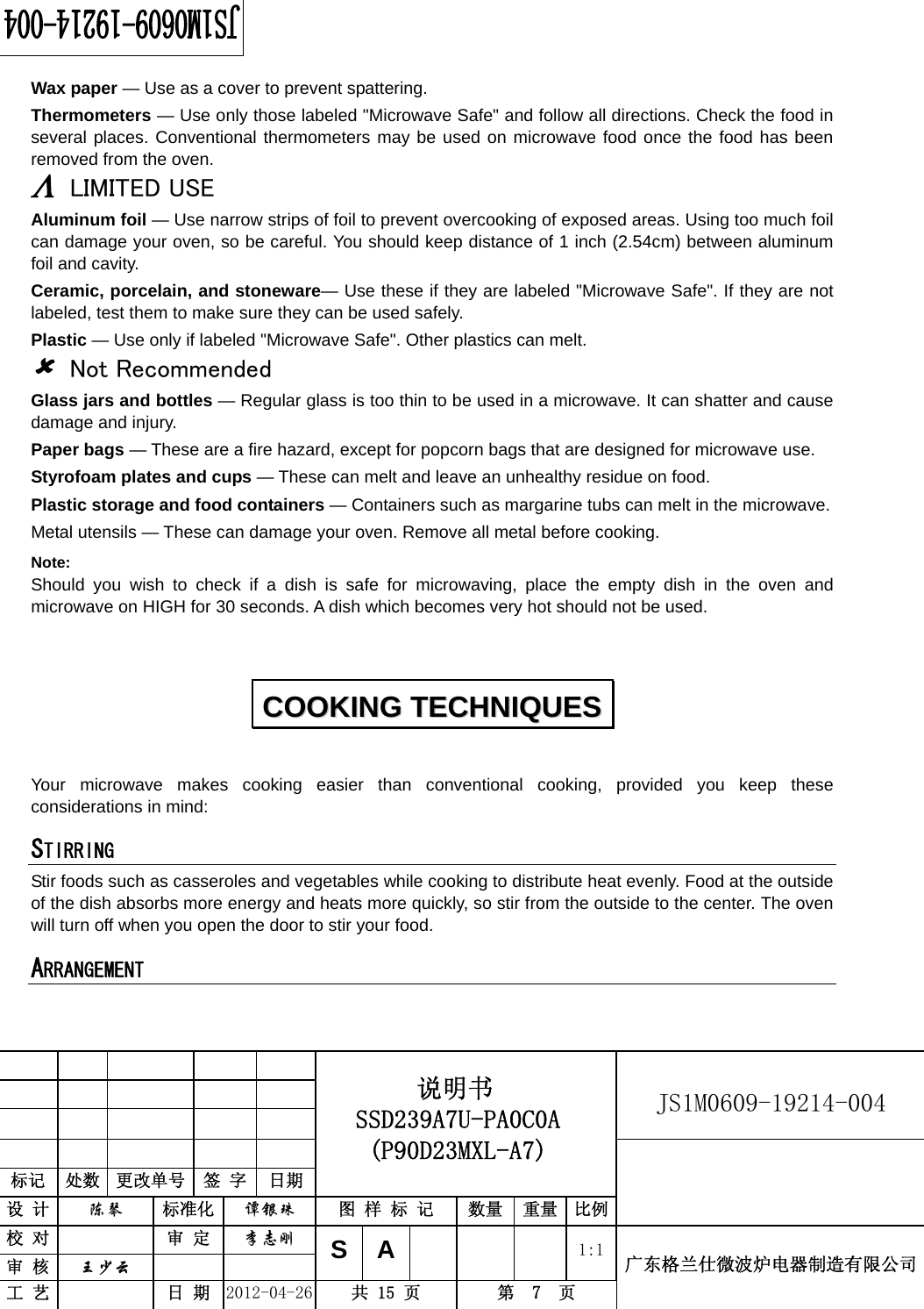                                                          JS1M0609-19214-004            标记  处数  更改单号  签 字  日期 说明书 SSD239A7U-PA0C0A (P90D23MXL-A7) 设 计  陈琴 标准化 谭银珠 图 样 标 记  数量 重量 比例 校 对  审 定 李志刚 审 核  王少云    SA     1:1工 艺  日 期 2012-04-26  共 15 页  第  7  页 广东格兰仕微波炉电器制造有限公司  Wax paper — Use as a cover to prevent spattering. Thermometers — Use only those labeled &quot;Microwave Safe&quot; and follow all directions. Check the food in several places. Conventional thermometers may be used on microwave food once the food has been removed from the oven. Λ LIMITED USE Aluminum foil — Use narrow strips of foil to prevent overcooking of exposed areas. Using too much foil can damage your oven, so be careful. You should keep distance of 1 inch (2.54cm) between aluminum foil and cavity. Ceramic, porcelain, and stoneware— Use these if they are labeled &quot;Microwave Safe&quot;. If they are not labeled, test them to make sure they can be used safely.   Plastic — Use only if labeled &quot;Microwave Safe&quot;. Other plastics can melt. 8 Not Recommended Glass jars and bottles — Regular glass is too thin to be used in a microwave. It can shatter and cause damage and injury. Paper bags — These are a fire hazard, except for popcorn bags that are designed for microwave use. Styrofoam plates and cups — These can melt and leave an unhealthy residue on food. Plastic storage and food containers — Containers such as margarine tubs can melt in the microwave. Metal utensils — These can damage your oven. Remove all metal before cooking. Note:  Should you wish to check if a dish is safe for microwaving, place the empty dish in the oven and microwave on HIGH for 30 seconds. A dish which becomes very hot should not be used.   Your microwave makes cooking easier than conventional cooking, provided you keep these considerations in mind: STIRRING  Stir foods such as casseroles and vegetables while cooking to distribute heat evenly. Food at the outside of the dish absorbs more energy and heats more quickly, so stir from the outside to the center. The oven will turn off when you open the door to stir your food. ARRANGEMENT  CCOOOOKKIINNGG  TTEECCHHNNIIQQUUEESS  