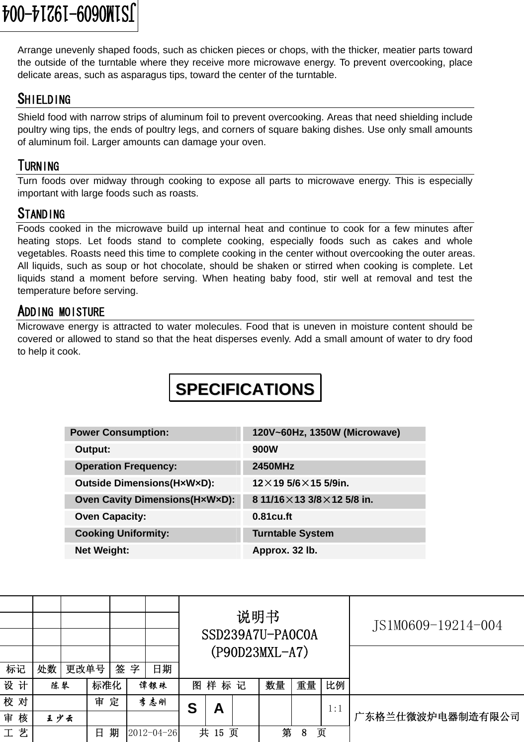                                                          JS1M0609-19214-004            标记  处数  更改单号  签 字  日期 说明书 SSD239A7U-PA0C0A (P90D23MXL-A7) 设 计  陈琴 标准化 谭银珠 图 样 标 记  数量 重量 比例 校 对  审 定 李志刚 审 核  王少云    SA     1:1工 艺  日 期 2012-04-26  共 15 页  第  8  页 广东格兰仕微波炉电器制造有限公司  Arrange unevenly shaped foods, such as chicken pieces or chops, with the thicker, meatier parts toward the outside of the turntable where they receive more microwave energy. To prevent overcooking, place delicate areas, such as asparagus tips, toward the center of the turntable. SHIELDING  Shield food with narrow strips of aluminum foil to prevent overcooking. Areas that need shielding include poultry wing tips, the ends of poultry legs, and corners of square baking dishes. Use only small amounts of aluminum foil. Larger amounts can damage your oven. TURNING  Turn foods over midway through cooking to expose all parts to microwave energy. This is especially important with large foods such as roasts. STANDING  Foods cooked in the microwave build up internal heat and continue to cook for a few minutes after heating stops. Let foods stand to complete cooking, especially foods such as cakes and whole vegetables. Roasts need this time to complete cooking in the center without overcooking the outer areas. All liquids, such as soup or hot chocolate, should be shaken or stirred when cooking is complete. Let liquids stand a moment before serving. When heating baby food, stir well at removal and test the temperature before serving. ADDING MOISTURE Microwave energy is attracted to water molecules. Food that is uneven in moisture content should be covered or allowed to stand so that the heat disperses evenly. Add a small amount of water to dry food to help it cook. Power Consumption:   120V~60Hz, 1350W (Microwave)  Output:   900W  Operation Frequency:   2450MHz  Outside Dimensions(H×W×D):   12×19 5/6×15 5/9in.  Oven Cavity Dimensions(H×W×D): 8 11/16×13 3/8×12 5/8 in.  Oven Capacity:   0.81cu.ft  Cooking Uniformity:    Turntable System   Net Weight:    Approx. 32 lb.  SSPPEECCIIFFIICCAATTIIOONNSS  