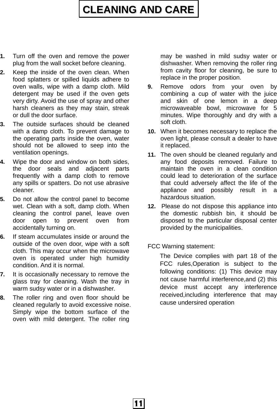  11    1.  Turn off the oven and remove the power plug from the wall socket before cleaning. 2.  Keep the inside of the oven clean. When food splatters or spilled liquids adhere to oven walls, wipe with a damp cloth. Mild detergent may be used if the oven gets very dirty. Avoid the use of spray and other harsh cleaners as they may stain, streak or dull the door surface. 3.  The outside surfaces should be cleaned with a damp cloth. To prevent damage to the operating parts inside the oven, water should not be allowed to seep into the ventilation openings. 4.  Wipe the door and window on both sides, the door seals and adjacent parts frequently with a damp cloth to remove any spills or spatters. Do not use abrasive cleaner. 5.  Do not allow the control panel to become wet. Clean with a soft, damp cloth. When cleaning the control panel, leave oven door open to prevent oven from accidentally turning on. 6.  If steam accumulates inside or around the outside of the oven door, wipe with a soft cloth. This may occur when the microwave oven is operated under high humidity condition. And it is normal. 7.  It is occasionally necessary to remove the glass tray for cleaning. Wash the tray in warm sudsy water or in a dishwasher. 8.  The roller ring and oven floor should be cleaned regularly to avoid excessive noise. Simply wipe the bottom surface of the oven with mild detergent. The roller ring may be washed in mild sudsy water or dishwasher. When removing the roller ring from cavity floor for cleaning, be sure to replace in the proper position. 9.  Remove odors from your oven by combining a cup of water with the juice and skin of one lemon in a deep microwaveable bowl, microwave for 5 minutes. Wipe thoroughly and dry with a soft cloth. 10.  When it becomes necessary to replace the oven light, please consult a dealer to have it replaced. 11.  The oven should be cleaned regularly and any food deposits removed. Failure to maintain the oven in a clean condition could lead to deterioration of the surface that could adversely affect the life of the appliance and possibly result in a hazardous situation. 12.   Please do not dispose this appliance into the domestic rubbish bin, it should be disposed to the particular disposal center provided by the municipalities.  FCC Warning statement: The Device complies with part 18 of the FCC rules,Operation is subject to the following conditions: (1) This device may not cause harmful interference,and (2) this device must accept any interference received,including interference that may cause undersired operation    CCLLEEAANNIINNGG  AANNDD  CCAARREE  
