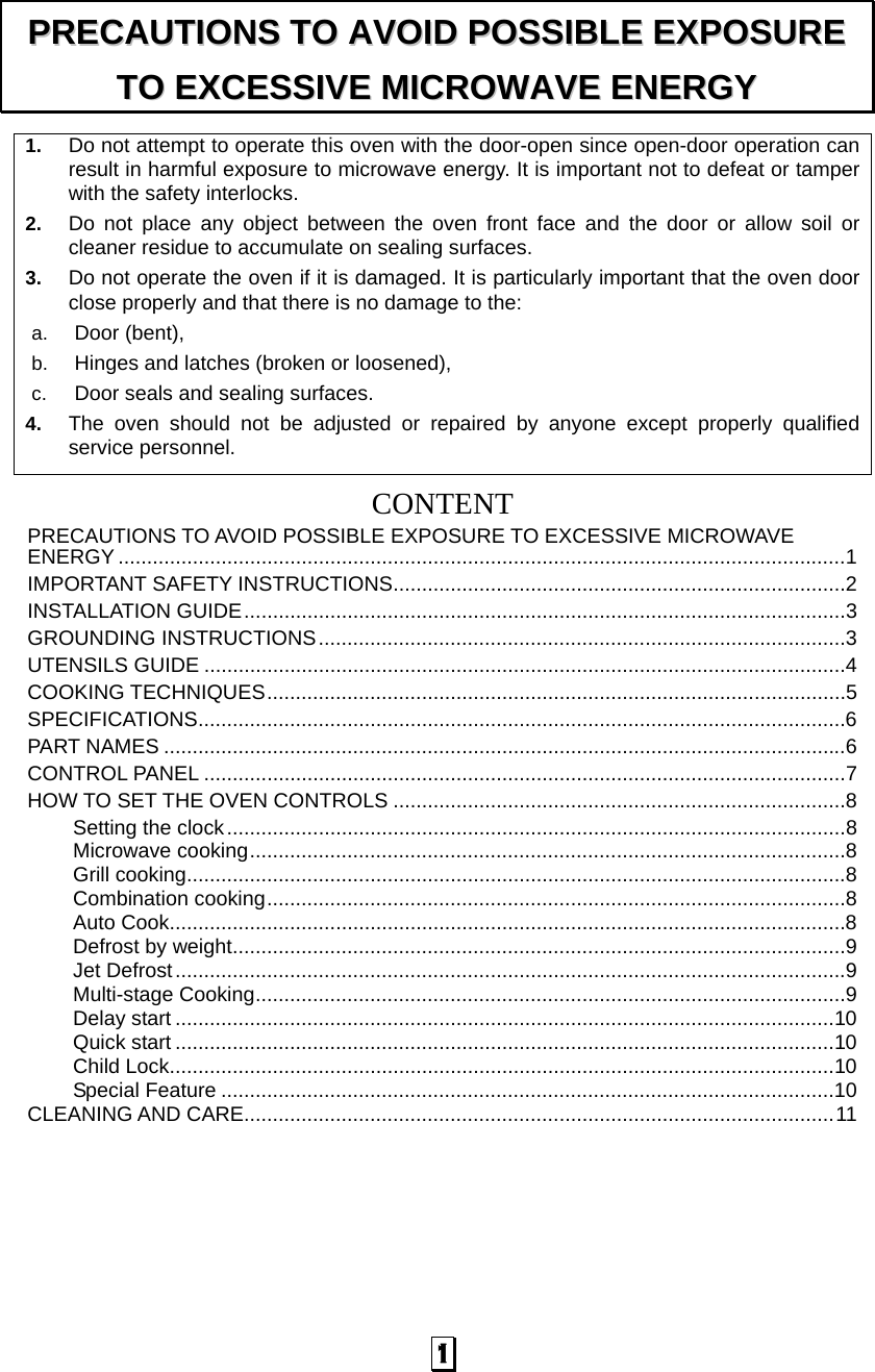  1 1.  Do not attempt to operate this oven with the door-open since open-door operation can result in harmful exposure to microwave energy. It is important not to defeat or tamper with the safety interlocks. 2.  Do not place any object between the oven front face and the door or allow soil or cleaner residue to accumulate on sealing surfaces. 3.  Do not operate the oven if it is damaged. It is particularly important that the oven door close properly and that there is no damage to the: a.  Door (bent),   b.  Hinges and latches (broken or loosened), c.  Door seals and sealing surfaces. 4.  The oven should not be adjusted or repaired by anyone except properly qualified service personnel.   CONTENTPRECAUTIONS TO AVOID POSSIBLE EXPOSURE TO EXCESSIVE MICROWAVE ENERGY ...............................................................................................................................1 IMPORTANT SAFETY INSTRUCTIONS...............................................................................2 INSTALLATION GUIDE.........................................................................................................3 GROUNDING INSTRUCTIONS............................................................................................3 UTENSILS GUIDE ................................................................................................................4 COOKING TECHNIQUES.....................................................................................................5 SPECIFICATIONS.................................................................................................................6 PART NAMES .......................................................................................................................6 CONTROL PANEL ................................................................................................................7 HOW TO SET THE OVEN CONTROLS ...............................................................................8 Setting the clock............................................................................................................8 Microwave cooking........................................................................................................8 Grill cooking...................................................................................................................8 Combination cooking.....................................................................................................8 Auto Cook......................................................................................................................8 Defrost by weight...........................................................................................................9 Jet Defrost.....................................................................................................................9 Multi-stage Cooking.......................................................................................................9 Delay start ...................................................................................................................10 Quick start ...................................................................................................................10 Child Lock....................................................................................................................10 Special Feature ...........................................................................................................10 CLEANING AND CARE.......................................................................................................11 PPRREECCAAUUTTIIOONNSS  TTOO  AAVVOOIIDD  PPOOSSSSIIBBLLEE  EEXXPPOOSSUURREE  TTOO  EEXXCCEESSSSIIVVEE  MMIICCRROOWWAAVVEE  EENNEERRGGYY  