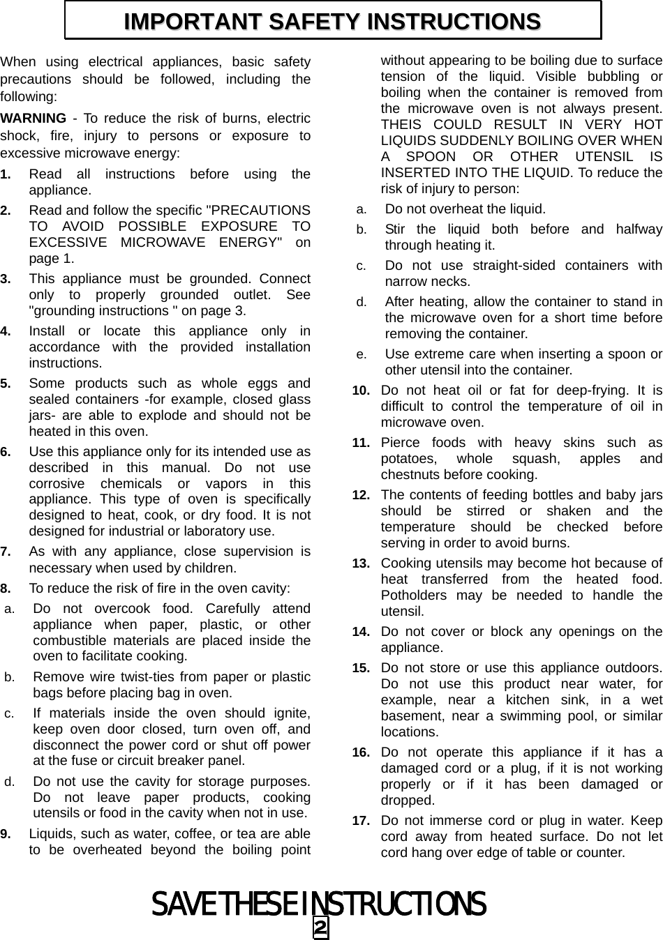 SAVE THESE INSTRUCTIONS 2 When using electrical appliances, basic safety precautions should be followed, including the following: WARNING - To reduce the risk of burns, electric shock, fire, injury to persons or exposure to excessive microwave energy: 1.  Read all instructions before using the appliance. 2.  Read and follow the specific &quot;PRECAUTIONS TO AVOID POSSIBLE EXPOSURE TO EXCESSIVE MICROWAVE ENERGY&quot; on page 1.   3.  This appliance must be grounded. Connect only to properly grounded outlet. See &quot;grounding instructions &quot; on page 3. 4.  Install or locate this appliance only in accordance with the provided installation instructions.  5.  Some products such as whole eggs and sealed containers -for example, closed glass jars- are able to explode and should not be heated in this oven. 6.  Use this appliance only for its intended use as described in this manual. Do not use corrosive chemicals or vapors in this appliance. This type of oven is specifically designed to heat, cook, or dry food. It is not designed for industrial or laboratory use. 7.  As with any appliance, close supervision is necessary when used by children. 8.  To reduce the risk of fire in the oven cavity:   a.  Do not overcook food. Carefully attend appliance when paper, plastic, or other combustible materials are placed inside the oven to facilitate cooking. b.  Remove wire twist-ties from paper or plastic bags before placing bag in oven. c.  If materials inside the oven should ignite, keep oven door closed, turn oven off, and disconnect the power cord or shut off power at the fuse or circuit breaker panel. d.  Do not use the cavity for storage purposes. Do not leave paper products, cooking utensils or food in the cavity when not in use. 9.  Liquids, such as water, coffee, or tea are able to be overheated beyond the boiling point without appearing to be boiling due to surface tension of the liquid. Visible bubbling or boiling when the container is removed from the microwave oven is not always present. THEIS COULD RESULT IN VERY HOT LIQUIDS SUDDENLY BOILING OVER WHEN A SPOON OR OTHER UTENSIL IS INSERTED INTO THE LIQUID. To reduce the risk of injury to person:   a.  Do not overheat the liquid. b.  Stir the liquid both before and halfway through heating it. c.  Do not use straight-sided containers with narrow necks. d.  After heating, allow the container to stand in the microwave oven for a short time before removing the container. e.  Use extreme care when inserting a spoon or other utensil into the container. 10.  Do not heat oil or fat for deep-frying. It is difficult to control the temperature of oil in microwave oven. 11.  Pierce foods with heavy skins such as potatoes, whole squash, apples and chestnuts before cooking. 12.  The contents of feeding bottles and baby jars should be stirred or shaken and the temperature should be checked before serving in order to avoid burns. 13.  Cooking utensils may become hot because of heat transferred from the heated food. Potholders may be needed to handle the utensil. 14.  Do not cover or block any openings on the appliance. 15.  Do not store or use this appliance outdoors. Do not use this product near water, for example, near a kitchen sink, in a wet basement, near a swimming pool, or similar locations. 16.  Do not operate this appliance if it has a damaged cord or a plug, if it is not working properly or if it has been damaged or dropped. 17.  Do not immerse cord or plug in water. Keep cord away from heated surface. Do not let cord hang over edge of table or counter. IIMMPPOORRTTAANNTT  SSAAFFEETTYY  IINNSSTTRRUUCCTTIIOONNSS  