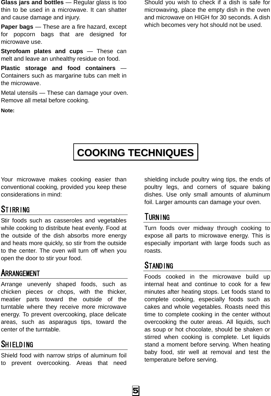  5 Glass jars and bottles — Regular glass is too thin to be used in a microwave. It can shatter and cause damage and injury. Paper bags — These are a fire hazard, except for popcorn bags that are designed for microwave use. Styrofoam plates and cups — These can melt and leave an unhealthy residue on food. Plastic storage and food containers — Containers such as margarine tubs can melt in the microwave. Metal utensils — These can damage your oven. Remove all metal before cooking. Note:  Should you wish to check if a dish is safe for microwaving, place the empty dish in the oven and microwave on HIGH for 30 seconds. A dish which becomes very hot should not be used.            Your microwave makes cooking easier than conventional cooking, provided you keep these considerations in mind: STIRRING  Stir foods such as casseroles and vegetables while cooking to distribute heat evenly. Food at the outside of the dish absorbs more energy and heats more quickly, so stir from the outside to the center. The oven will turn off when you open the door to stir your food. ARRANGEMENT  Arrange unevenly shaped foods, such as chicken pieces or chops, with the thicker, meatier parts toward the outside of the turntable where they receive more microwave energy. To prevent overcooking, place delicate areas, such as asparagus tips, toward the center of the turntable. SHIELDING  Shield food with narrow strips of aluminum foil to prevent overcooking. Areas that need shielding include poultry wing tips, the ends of poultry legs, and corners of square baking dishes. Use only small amounts of aluminum foil. Larger amounts can damage your oven. TURNING  Turn foods over midway through cooking to expose all parts to microwave energy. This is especially important with large foods such as roasts. STANDING  Foods cooked in the microwave build up internal heat and continue to cook for a few minutes after heating stops. Let foods stand to complete cooking, especially foods such as cakes and whole vegetables. Roasts need this time to complete cooking in the center without overcooking the outer areas. All liquids, such as soup or hot chocolate, should be shaken or stirred when cooking is complete. Let liquids stand a moment before serving. When heating baby food, stir well at removal and test the temperature before serving. CCOOOOKKIINNGG  TTEECCHHNNIIQQUUEESS  