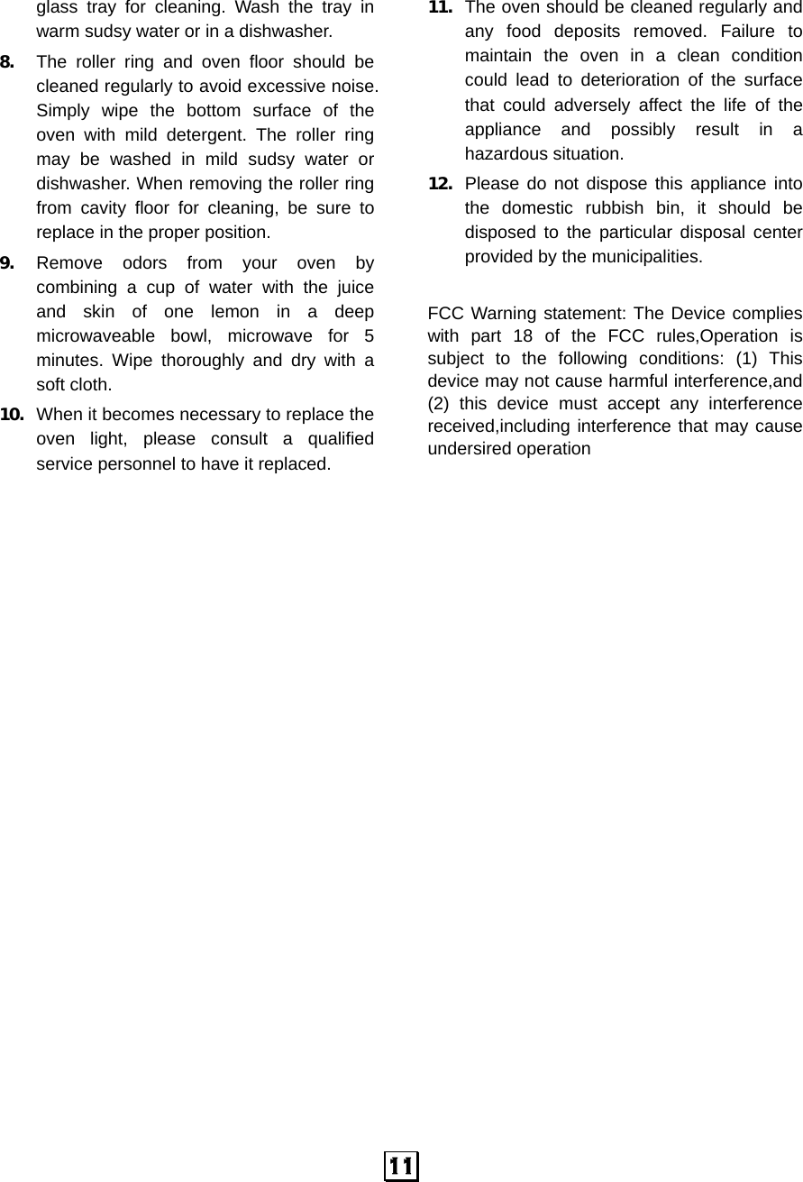  11glass tray for cleaning. Wash the tray in warm sudsy water or in a dishwasher. 8.  The roller ring and oven floor should be cleaned regularly to avoid excessive noise. Simply wipe the bottom surface of the oven with mild detergent. The roller ring may be washed in mild sudsy water or dishwasher. When removing the roller ring from cavity floor for cleaning, be sure to replace in the proper position. 9.  Remove odors from your oven by combining a cup of water with the juice and skin of one lemon in a deep microwaveable bowl, microwave for 5 minutes. Wipe thoroughly and dry with a soft cloth. 10.  When it becomes necessary to replace the oven light, please consult a qualified service personnel to have it replaced. 11.  The oven should be cleaned regularly and any food deposits removed. Failure to maintain the oven in a clean condition could lead to deterioration of the surface that could adversely affect the life of the appliance and possibly result in a hazardous situation. 12.  Please do not dispose this appliance into the domestic rubbish bin, it should be disposed to the particular disposal center provided by the municipalities.  FCC Warning statement: The Device complies with part 18 of the FCC rules,Operation is subject to the following conditions: (1) This device may not cause harmful interference,and (2) this device must accept any interference received,including interference that may cause undersired operation 