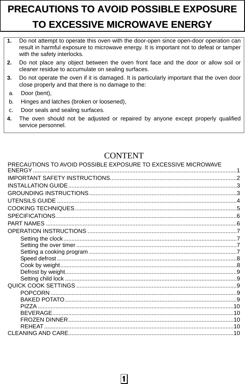  1 1.  Do not attempt to operate this oven with the door-open since open-door operation can result in harmful exposure to microwave energy. It is important not to defeat or tamper with the safety interlocks. 2.  Do not place any object between the oven front face and the door or allow soil or cleaner residue to accumulate on sealing surfaces. 3.  Do not operate the oven if it is damaged. It is particularly important that the oven door close properly and that there is no damage to the: a.  Door (bent),   b.  Hinges and latches (broken or loosened), c.  Door seals and sealing surfaces. 4.  The oven should not be adjusted or repaired by anyone except properly qualified service personnel.    CONTENTPRECAUTIONS TO AVOID POSSIBLE EXPOSURE TO EXCESSIVE MICROWAVE ENERGY ...............................................................................................................................1 IMPORTANT SAFETY INSTRUCTIONS...............................................................................2 INSTALLATION GUIDE.........................................................................................................3 GROUNDING INSTRUCTIONS............................................................................................3 UTENSILS GUIDE ................................................................................................................4 COOKING TECHNIQUES.....................................................................................................5 SPECIFICATIONS.................................................................................................................6 PART NAMES .......................................................................................................................6 OPERATION INSTRUCTIONS .............................................................................................7 Setting the clock............................................................................................................7 Setting the over timer ....................................................................................................7 Setting a cooking program ............................................................................................7 Speed defrost ................................................................................................................8 Cook by weight..............................................................................................................8 Defrost by weight...........................................................................................................9 Setting child lock ...........................................................................................................9 QUICK COOK SETTINGS ....................................................................................................9 POPCORN ....................................................................................................................9 BAKED POTATO...........................................................................................................9 PIZZA ..........................................................................................................................10 BEVERAGE.................................................................................................................10 FROZEN DINNER.......................................................................................................10 REHEAT......................................................................................................................10 CLEANING AND CARE.......................................................................................................10 PPRREECCAAUUTTIIOONNSS  TTOO  AAVVOOIIDD  PPOOSSSSIIBBLLEE  EEXXPPOOSSUURREE  TTOO  EEXXCCEESSSSIIVVEE  MMIICCRROOWWAAVVEE  EENNEERRGGYY  