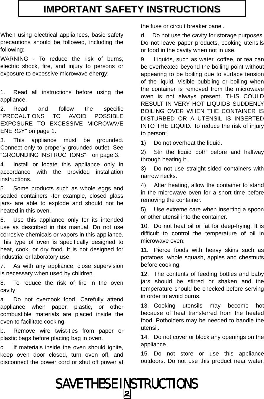 SAVE THESE INSTRUCTIONS 2  When using electrical appliances, basic safety precautions should be followed, including the following: WARNING - To reduce the risk of burns, electric shock, fire, and injury to persons or exposure to excessive microwave energy:  1.  Read all instructions before using the appliance. 2. Read and follow the specific &quot;PRECAUTIONS TO AVOID POSSIBLE EXPOSURE TO EXCESSIVE MICROWAVE ENERGY&quot; on page 1.   3.  This appliance must be grounded. Connect only to properly grounded outlet. See &quot;GROUNDING INSTRUCTIONS&quot;    on page 3. 4.  Install or locate this appliance only in accordance with the provided installation instructions.  5.  Some products such as whole eggs and sealed containers -for example, closed glass jars- are able to explode and should not be heated in this oven. 6.  Use this appliance only for its intended use as described in this manual. Do not use corrosive chemicals or vapors in this appliance. This type of oven is specifically designed to heat, cook, or dry food. It is not designed for industrial or laboratory use. 7.  As with any appliance, close supervision is necessary when used by children. 8.  To reduce the risk of fire in the oven cavity:  a.  Do not overcook food. Carefully attend appliance when paper, plastic, or other combustible materials are placed inside the oven to facilitate cooking. b.  Remove wire twist-ties from paper or plastic bags before placing bag in oven. c.  If materials inside the oven should ignite, keep oven door closed, turn oven off, and disconnect the power cord or shut off power at the fuse or circuit breaker panel. d.  Do not use the cavity for storage purposes. Do not leave paper products, cooking utensils or food in the cavity when not in use. 9.  Liquids, such as water, coffee, or tea can be overheated beyond the boiling point without appearing to be boiling due to surface tension of the liquid. Visible bubbling or boiling when the container is removed from the microwave oven is not always present. THIS COULD RESULT IN VERY HOT LIQUIDS SUDDENLY BOILING OVER WHEN THE CONTAINER IS DISTURBED OR A UTENSIL IS INSERTED INTO THE LIQUID. To reduce the risk of injury to person:   1)  Do not overheat the liquid. 2)  Stir the liquid both before and halfway through heating it. 3)  Do not use straight-sided containers with narrow necks. 4)  After heating, allow the container to stand in the microwave oven for a short time before removing the container. 5)  Use extreme care when inserting a spoon or other utensil into the container. 10.  Do not heat oil or fat for deep-frying. It is difficult to control the temperature of oil in microwave oven. 11.  Pierce foods with heavy skins such as potatoes, whole squash, apples and chestnuts before cooking. 12.  The contents of feeding bottles and baby jars should be stirred or shaken and the temperature should be checked before serving in order to avoid burns. 13. Cooking utensils may become hot because of heat transferred from the heated food. Potholders may be needed to handle the utensil. 14.  Do not cover or block any openings on the appliance. 15. Do not store or use this appliance outdoors. Do not use this product near water, IIMMPPOORRTTAANNTT  SSAAFFEETTYY  IINNSSTTRRUUCCTTIIOONNSS  