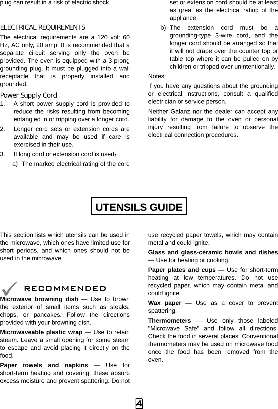  4 plug can result in a risk of electric shock.  ELECTRICAL REQUIREMENTS The electrical requirements are a 120 volt 60 Hz, AC only, 20 amp. It is recommended that a separate circuit serving only the oven be provided. The oven is equipped with a 3-prong grounding plug. It must be plugged into a wall receptacle that is properly installed and grounded.  Power Supply Cord 1.  A short power supply cord is provided to reduce the risks resulting from becoming entangled in or tripping over a longer cord. 2.  Longer cord sets or extension cords are available and may be used if care is exercised in their use. 3.  If long cord or extension cord is used： a)  The marked electrical rating of the cord set or extension cord should be at least as great as the electrical rating of the appliance. b) The extension cord must be a grounding-type 3-wire cord, and the longer cord should be arranged so that it will not drape over the counter top or table top where it can be pulled on by children or tripped over unintentionally. Notes:  If you have any questions about the grounding or electrical instructions, consult a qualified electrician or service person. Neither Galanz nor the dealer can accept any liability for damage to the oven or personal injury resulting from failure to observe the electrical connection procedures.      This section lists which utensils can be used in the microwave, which ones have limited use for short periods, and which ones should not be used in the microwave.    RECOMMENDED Microwave browning dish — Use to brown the exterior of small items such as steaks, chops, or pancakes. Follow the directions provided with your browning dish. Microwaveable plastic wrap — Use to retain steam. Leave a small opening for some steam to escape and avoid placing it directly on the food. Paper towels and napkins — Use for short-term heating and covering; these absorb excess moisture and prevent spattering. Do not use recycled paper towels, which may contain metal and could ignite. Glass and glass-ceramic bowls and dishes — Use for heating or cooking. Paper plates and cups — Use for short-term heating at low temperatures. Do not use recycled paper, which may contain metal and could ignite. Wax paper — Use as a cover to prevent spattering. Thermometers — Use only those labeled &quot;Microwave Safe&quot; and follow all directions. Check the food in several places. Conventional thermometers may be used on microwave food once the food has been removed from the oven.   UUTTEENNSSIILLSS  GGUUIIDDEE  