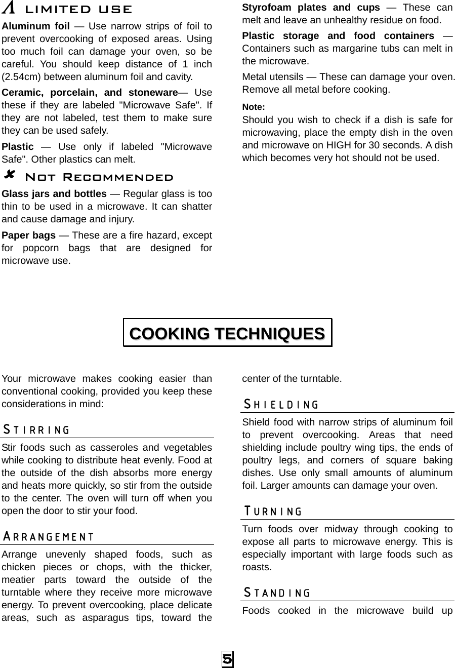  5 Λ LIMITED USE Aluminum foil — Use narrow strips of foil to prevent overcooking of exposed areas. Using too much foil can damage your oven, so be careful. You should keep distance of 1 inch (2.54cm) between aluminum foil and cavity. Ceramic, porcelain, and stoneware— Use these if they are labeled &quot;Microwave Safe&quot;. If they are not labeled, test them to make sure they can be used safely.   Plastic — Use only if labeled &quot;Microwave Safe&quot;. Other plastics can melt.  Not Recommended Glass jars and bottles — Regular glass is too thin to be used in a microwave. It can shatter and cause damage and injury. Paper bags — These are a fire hazard, except for popcorn bags that are designed for microwave use. Styrofoam plates and cups — These can melt and leave an unhealthy residue on food. Plastic storage and food containers — Containers such as margarine tubs can melt in the microwave. Metal utensils — These can damage your oven. Remove all metal before cooking. Note:  Should you wish to check if a dish is safe for microwaving, place the empty dish in the oven and microwave on HIGH for 30 seconds. A dish which becomes very hot should not be used.         Your microwave makes cooking easier than conventional cooking, provided you keep these considerations in mind: STIRRING  Stir foods such as casseroles and vegetables while cooking to distribute heat evenly. Food at the outside of the dish absorbs more energy and heats more quickly, so stir from the outside to the center. The oven will turn off when you open the door to stir your food. ARRANGEMENT  Arrange unevenly shaped foods, such as chicken pieces or chops, with the thicker, meatier parts toward the outside of the turntable where they receive more microwave energy. To prevent overcooking, place delicate areas, such as asparagus tips, toward the center of the turntable. SHIELDING  Shield food with narrow strips of aluminum foil to prevent overcooking. Areas that need shielding include poultry wing tips, the ends of poultry legs, and corners of square baking dishes. Use only small amounts of aluminum foil. Larger amounts can damage your oven. TURNING  Turn foods over midway through cooking to expose all parts to microwave energy. This is especially important with large foods such as roasts. STANDING  Foods cooked in the microwave build up CCOOOOKKIINNGG  TTEECCHHNNIIQQUUEESS  