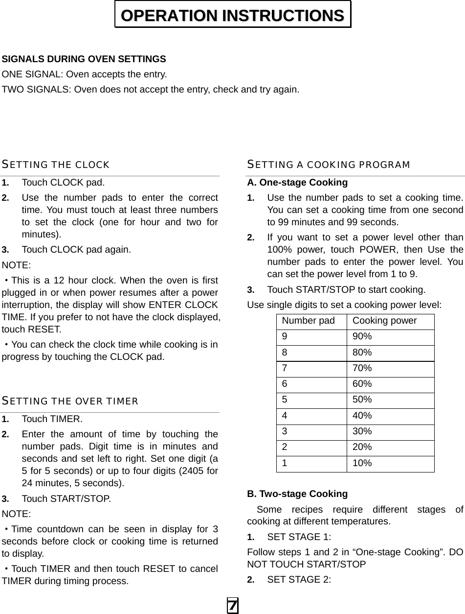  7   SIGNALS DURING OVEN SETTINGS ONE SIGNAL: Oven accepts the entry. TWO SIGNALS: Oven does not accept the entry, check and try again.   SETTING THE CLOCK 1.  Touch CLOCK pad. 2.  Use the number pads to enter the correct time. You must touch at least three numbers to set the clock (one for hour and two for minutes). 3.  Touch CLOCK pad again. NOTE: ·This is a 12 hour clock. When the oven is first plugged in or when power resumes after a power interruption, the display will show ENTER CLOCK TIME. If you prefer to not have the clock displayed, touch RESET.   ·You can check the clock time while cooking is in progress by touching the CLOCK pad. SETTING THE OVER TIMER 1.  Touch TIMER. 2.  Enter the amount of time by touching the number pads. Digit time is in minutes and seconds and set left to right. Set one digit (a 5 for 5 seconds) or up to four digits (2405 for 24 minutes, 5 seconds). 3.  Touch START/STOP. NOTE:  ·Time countdown can be seen in display for 3 seconds before clock or cooking time is returned to display. ·Touch TIMER and then touch RESET to cancel TIMER during timing process. SETTING A COOKING PROGRAM A. One-stage Cooking 1.  Use the number pads to set a cooking time. You can set a cooking time from one second to 99 minutes and 99 seconds.   2.  If you want to set a power level other than 100% power, touch POWER, then Use the number pads to enter the power level. You can set the power level from 1 to 9. 3.  Touch START/STOP to start cooking. Use single digits to set a cooking power level: Number pad  Cooking power 9 90% 8 80% 7 70% 6 60% 5 50% 4 40% 3 30% 2 20% 1 10%  B. Two-stage Cooking   Some recipes require different stages of   cooking at different temperatures. 1.  SET STAGE 1: Follow steps 1 and 2 in “One-stage Cooking”. DO NOT TOUCH START/STOP 2.  SET STAGE 2: OOPPEERRAATTIIOONN  IINNSSTTRRUUCCTTIIOONNSS  