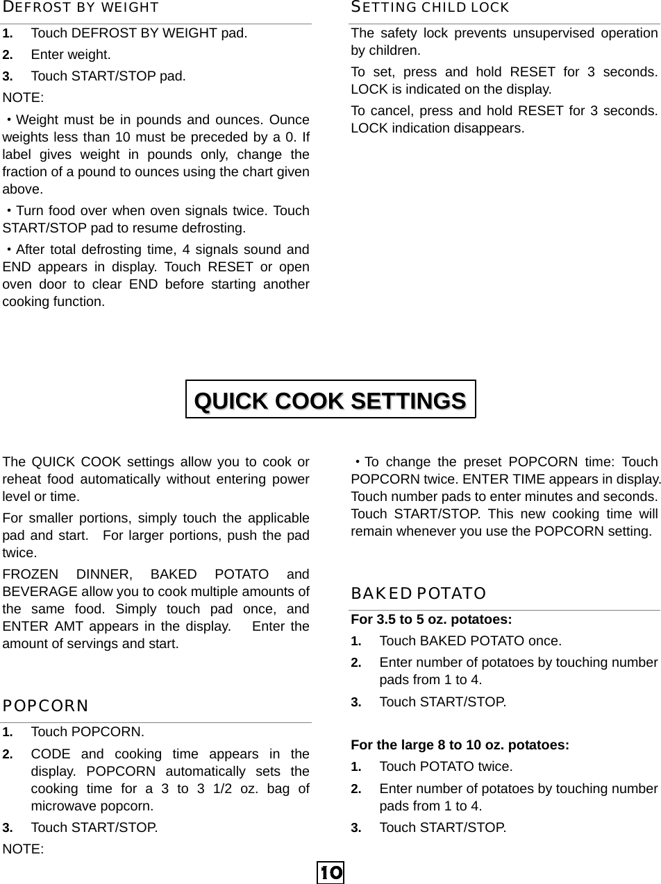  10DEFROST BY WEIGHT 1.  Touch DEFROST BY WEIGHT pad. 2.  Enter weight. 3.  Touch START/STOP pad. NOTE: ·Weight must be in pounds and ounces. Ounce weights less than 10 must be preceded by a 0. If label gives weight in pounds only, change the fraction of a pound to ounces using the chart given above. ·Turn food over when oven signals twice. Touch START/STOP pad to resume defrosting. ·After total defrosting time, 4 signals sound and END appears in display. Touch RESET or open oven door to clear END before starting another cooking function.   SETTING CHILD LOCK The safety lock prevents unsupervised operation by children.   To set, press and hold RESET for 3 seconds. LOCK is indicated on the display. To cancel, press and hold RESET for 3 seconds. LOCK indication disappears.            The QUICK COOK settings allow you to cook or reheat food automatically without entering power level or time.   For smaller portions, simply touch the applicable pad and start.  For larger portions, push the pad twice. FROZEN DINNER, BAKED POTATO and BEVERAGE allow you to cook multiple amounts of the same food. Simply touch pad once, and ENTER AMT appears in the display.   Enter the amount of servings and start. POPCORN 1.  Touch POPCORN.   2.  CODE and cooking time appears in the display. POPCORN automatically sets the cooking time for a 3 to 3 1/2 oz. bag of microwave popcorn. 3.  Touch START/STOP.   NOTE: ·To change the preset POPCORN time: Touch  POPCORN twice. ENTER TIME appears in display. Touch number pads to enter minutes and seconds. Touch START/STOP. This new cooking time will remain whenever you use the POPCORN setting. BAKED POTATO For 3.5 to 5 oz. potatoes:   1.  Touch BAKED POTATO once.   2.  Enter number of potatoes by touching number pads from 1 to 4.   3.  Touch START/STOP.  For the large 8 to 10 oz. potatoes:   1.  Touch POTATO twice.   2.  Enter number of potatoes by touching number pads from 1 to 4.   3.  Touch START/STOP.   QQUUIICCKK  CCOOOOKK  SSEETTTTIINNGGSS  