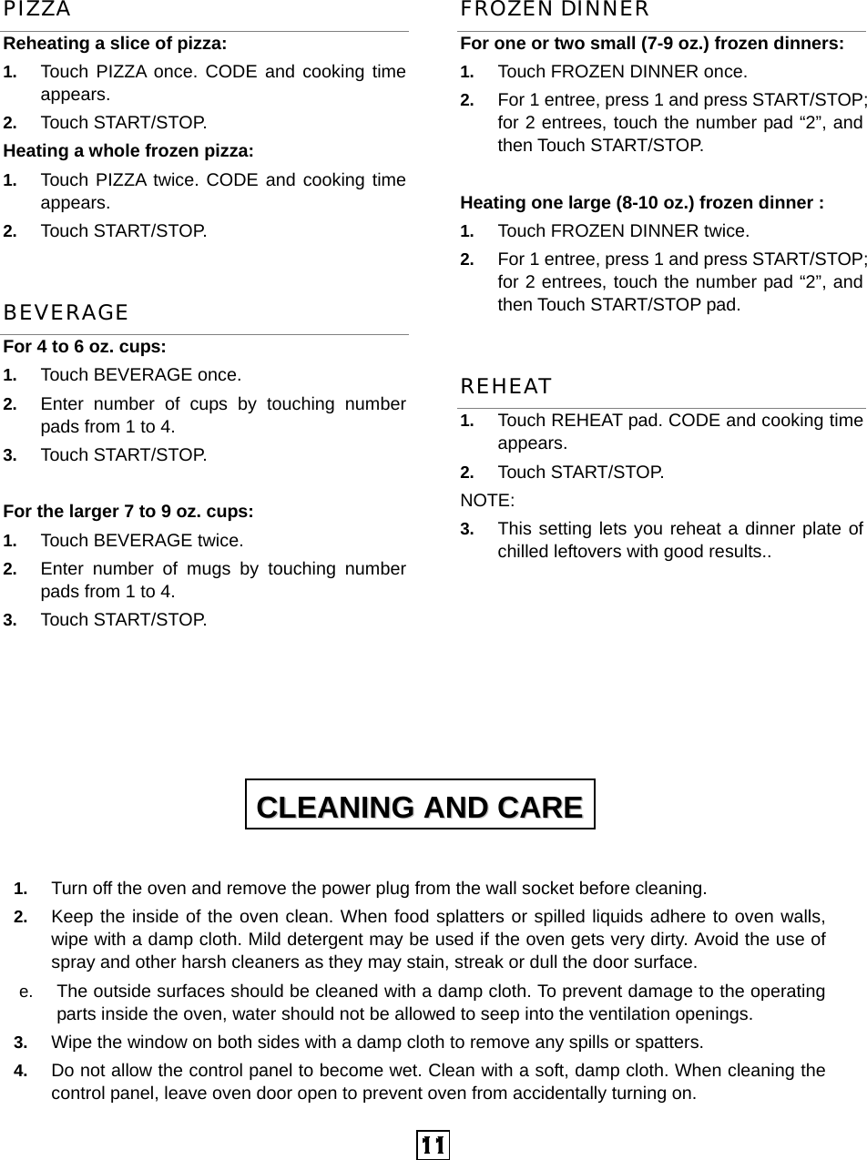  11 PIZZA Reheating a slice of pizza:   1.  Touch PIZZA once. CODE and cooking time appears. 2.  Touch START/STOP. Heating a whole frozen pizza:   1.  Touch PIZZA twice. CODE and cooking time appears. 2.  Touch START/STOP. BEVERAGE For 4 to 6 oz. cups: 1.  Touch BEVERAGE once.   2.  Enter number of cups by touching number pads from 1 to 4.   3.  Touch START/STOP.  For the larger 7 to 9 oz. cups:           1.  Touch BEVERAGE twice.   2.  Enter number of mugs by touching number pads from 1 to 4.   3.  Touch START/STOP.     FROZEN DINNER For one or two small (7-9 oz.) frozen dinners: 1.  Touch FROZEN DINNER once. 2.  For 1 entree, press 1 and press START/STOP; for 2 entrees, touch the number pad “2”, and then Touch START/STOP.  Heating one large (8-10 oz.) frozen dinner :   1.  Touch FROZEN DINNER twice. 2.  For 1 entree, press 1 and press START/STOP; for 2 entrees, touch the number pad “2”, and then Touch START/STOP pad. REHEAT 1.  Touch REHEAT pad. CODE and cooking time appears.  2.  Touch START/STOP.   NOTE: 3.  This setting lets you reheat a dinner plate of chilled leftovers with good results..          1.  Turn off the oven and remove the power plug from the wall socket before cleaning. 2.  Keep the inside of the oven clean. When food splatters or spilled liquids adhere to oven walls, wipe with a damp cloth. Mild detergent may be used if the oven gets very dirty. Avoid the use of spray and other harsh cleaners as they may stain, streak or dull the door surface. e.  The outside surfaces should be cleaned with a damp cloth. To prevent damage to the operating parts inside the oven, water should not be allowed to seep into the ventilation openings. 3.  Wipe the window on both sides with a damp cloth to remove any spills or spatters. 4.  Do not allow the control panel to become wet. Clean with a soft, damp cloth. When cleaning the control panel, leave oven door open to prevent oven from accidentally turning on. CCLLEEAANNIINNGG  AANNDD  CCAARREE  