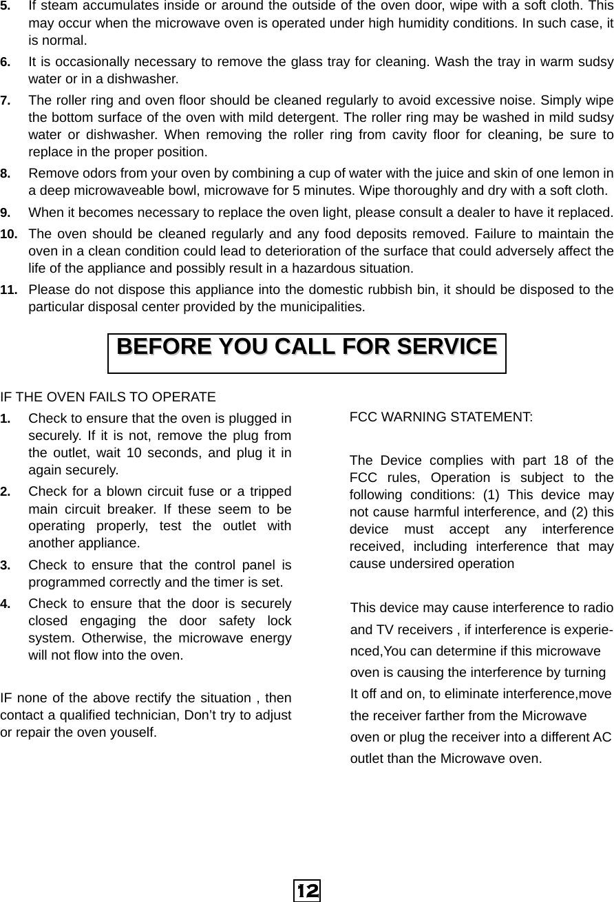  12 5.  If steam accumulates inside or around the outside of the oven door, wipe with a soft cloth. This may occur when the microwave oven is operated under high humidity conditions. In such case, it is normal. 6.  It is occasionally necessary to remove the glass tray for cleaning. Wash the tray in warm sudsy water or in a dishwasher. 7.  The roller ring and oven floor should be cleaned regularly to avoid excessive noise. Simply wipe the bottom surface of the oven with mild detergent. The roller ring may be washed in mild sudsy water or dishwasher. When removing the roller ring from cavity floor for cleaning, be sure to replace in the proper position. 8.  Remove odors from your oven by combining a cup of water with the juice and skin of one lemon in a deep microwaveable bowl, microwave for 5 minutes. Wipe thoroughly and dry with a soft cloth. 9.  When it becomes necessary to replace the oven light, please consult a dealer to have it replaced. 10.  The oven should be cleaned regularly and any food deposits removed. Failure to maintain the oven in a clean condition could lead to deterioration of the surface that could adversely affect the life of the appliance and possibly result in a hazardous situation. 11.  Please do not dispose this appliance into the domestic rubbish bin, it should be disposed to the particular disposal center provided by the municipalities. IF THE OVEN FAILS TO OPERATE 1.  Check to ensure that the oven is plugged in securely. If it is not, remove the plug from the outlet, wait 10 seconds, and plug it in again securely. 2.  Check for a blown circuit fuse or a tripped main circuit breaker. If these seem to be operating properly, test the outlet with another appliance. 3.  Check to ensure that the control panel is programmed correctly and the timer is set. 4.  Check to ensure that the door is securely closed engaging the door safety lock system. Otherwise, the microwave energy will not flow into the oven.  IF none of the above rectify the situation , then contact a qualified technician, Don’t try to adjust or repair the oven youself.  FCC WARNING STATEMENT:  The Device complies with part 18 of the FCC rules, Operation is subject to the following conditions: (1) This device may not cause harmful interference, and (2) this device must accept any interference received, including interference that may cause undersired operation  This device may cause interference to radio   and TV receivers , if interference is experie- nced,You can determine if this microwave   oven is causing the interference by turning   It off and on, to eliminate interference,move the receiver farther from the Microwave   oven or plug the receiver into a different AC outlet than the Microwave oven.     BBEEFFOORREE  YYOOUU  CCAALLLL  FFOORR  SSEERRVVIICCEE  