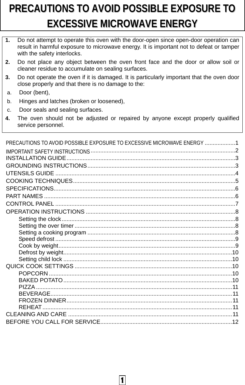  1 1.  Do not attempt to operate this oven with the door-open since open-door operation can result in harmful exposure to microwave energy. It is important not to defeat or tamper with the safety interlocks. 2.  Do not place any object between the oven front face and the door or allow soil or cleaner residue to accumulate on sealing surfaces. 3.  Do not operate the oven if it is damaged. It is particularly important that the oven door close properly and that there is no damage to the: a.  Door (bent),   b.  Hinges and latches (broken or loosened), c.  Door seals and sealing surfaces. 4.  The oven should not be adjusted or repaired by anyone except properly qualified service personnel.    PRECAUTIONS TO AVOID POSSIBLE EXPOSURE TO EXCESSIVE MICROWAVE ENERGY ...................1 IMPORTANT SAFETY INSTRUCTIONS..........................................................................................2 INSTALLATION GUIDE.........................................................................................................3 GROUNDING INSTRUCTIONS............................................................................................3 UTENSILS GUIDE ................................................................................................................4 COOKING TECHNIQUES.....................................................................................................5 SPECIFICATIONS.................................................................................................................6 PART NAMES .......................................................................................................................6 CONTROL PANEL ................................................................................................................7 OPERATION INSTRUCTIONS .............................................................................................8 Setting the clock............................................................................................................8 Setting the over timer ....................................................................................................8 Setting a cooking program ............................................................................................8 Speed defrost ................................................................................................................9 Cook by weight..............................................................................................................9 Defrost by weight.........................................................................................................10 Setting child lock .........................................................................................................10 QUICK COOK SETTINGS ..................................................................................................10 POPCORN ..................................................................................................................10 BAKED POTATO.........................................................................................................10 PIZZA ..........................................................................................................................11 BEVERAGE.................................................................................................................11 FROZEN DINNER.......................................................................................................11 REHEAT......................................................................................................................11 CLEANING AND CARE ......................................................................................................11 BEFORE YOU CALL FOR SERVICE..................................................................................12 PPRREECCAAUUTTIIOONNSS  TTOO  AAVVOOIIDD  PPOOSSSSIIBBLLEE  EEXXPPOOSSUURREE  TTOO  EEXXCCEESSSSIIVVEE  MMIICCRROOWWAAVVEE  EENNEERRGGYY  