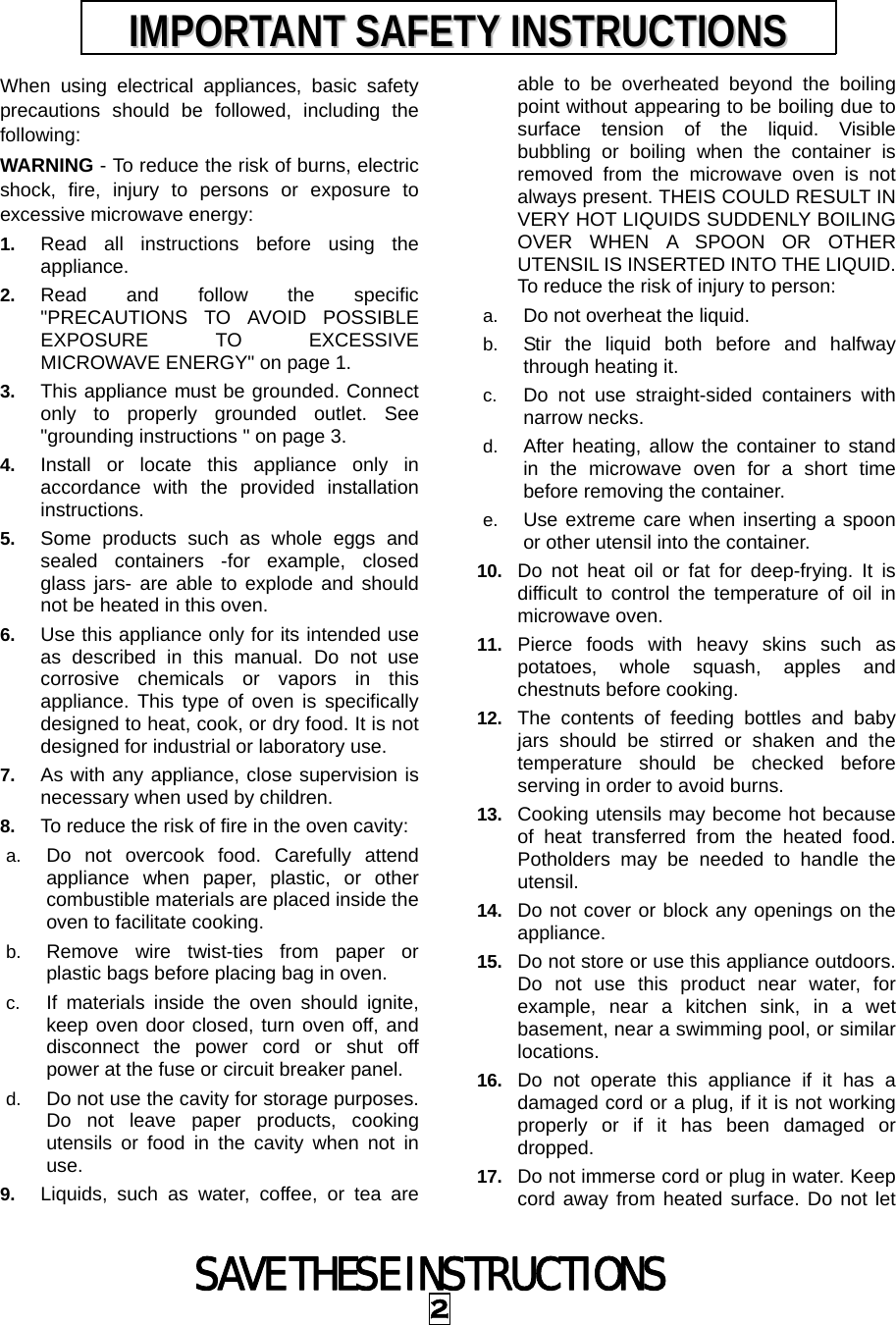 SAVE THESE INSTRUCTIONS 2 When using electrical appliances, basic safety precautions should be followed, including the following: WARNING - To reduce the risk of burns, electric shock, fire, injury to persons or exposure to excessive microwave energy: 1.  Read all instructions before using the appliance. 2.  Read and follow the specific &quot;PRECAUTIONS TO AVOID POSSIBLE EXPOSURE TO EXCESSIVE MICROWAVE ENERGY&quot; on page 1.   3.  This appliance must be grounded. Connect only to properly grounded outlet. See &quot;grounding instructions &quot; on page 3. 4.  Install or locate this appliance only in accordance with the provided installation instructions.  5.  Some products such as whole eggs and sealed containers -for example, closed glass jars- are able to explode and should not be heated in this oven. 6.  Use this appliance only for its intended use as described in this manual. Do not use corrosive chemicals or vapors in this appliance. This type of oven is specifically designed to heat, cook, or dry food. It is not designed for industrial or laboratory use. 7.  As with any appliance, close supervision is necessary when used by children. 8.  To reduce the risk of fire in the oven cavity:   a.  Do not overcook food. Carefully attend appliance when paper, plastic, or other combustible materials are placed inside the oven to facilitate cooking. b.  Remove wire twist-ties from paper or plastic bags before placing bag in oven. c.  If materials inside the oven should ignite, keep oven door closed, turn oven off, and disconnect the power cord or shut off power at the fuse or circuit breaker panel. d.  Do not use the cavity for storage purposes. Do not leave paper products, cooking utensils or food in the cavity when not in use. 9.  Liquids, such as water, coffee, or tea are able to be overheated beyond the boiling point without appearing to be boiling due to surface tension of the liquid. Visible bubbling or boiling when the container is removed from the microwave oven is not always present. THEIS COULD RESULT IN VERY HOT LIQUIDS SUDDENLY BOILING OVER WHEN A SPOON OR OTHER UTENSIL IS INSERTED INTO THE LIQUID. To reduce the risk of injury to person:   a.  Do not overheat the liquid. b.  Stir the liquid both before and halfway through heating it. c.  Do not use straight-sided containers with narrow necks. d.  After heating, allow the container to stand in the microwave oven for a short time before removing the container. e.  Use extreme care when inserting a spoon or other utensil into the container. 10.  Do not heat oil or fat for deep-frying. It is difficult to control the temperature of oil in microwave oven. 11.  Pierce foods with heavy skins such as potatoes, whole squash, apples and chestnuts before cooking. 12.  The contents of feeding bottles and baby jars should be stirred or shaken and the temperature should be checked before serving in order to avoid burns. 13.  Cooking utensils may become hot because of heat transferred from the heated food. Potholders may be needed to handle the utensil. 14.  Do not cover or block any openings on the appliance. 15.  Do not store or use this appliance outdoors. Do not use this product near water, for example, near a kitchen sink, in a wet basement, near a swimming pool, or similar locations. 16.  Do not operate this appliance if it has a damaged cord or a plug, if it is not working properly or if it has been damaged or dropped. 17.  Do not immerse cord or plug in water. Keep cord away from heated surface. Do not let IIMMPPOORRTTAANNTT  SSAAFFEETTYY  IINNSSTTRRUUCCTTIIOONNSS  