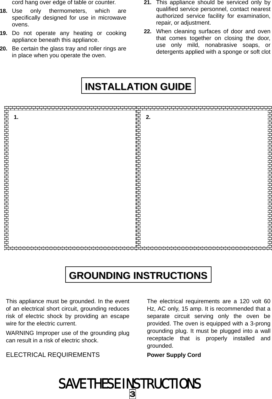 SAVE THESE INSTRUCTIONS 3 cord hang over edge of table or counter. 18.  Use only thermometers, which are specifically designed for use in microwave ovens. 19.  Do not operate any heating or cooking appliance beneath this appliance. 20.  Be certain the glass tray and roller rings are in place when you operate the oven. 21.  This appliance should be serviced only by qualified service personnel, contact nearest authorized service facility for examination, repair, or adjustment. 22.  When cleaning surfaces of door and oven that comes together on closing the door, use only mild, nonabrasive soaps, or detergents applied with a sponge or soft clot                   This appliance must be grounded. In the event of an electrical short circuit, grounding reduces risk of electric shock by providing an escape wire for the electric current.   WARNING Improper use of the grounding plug can result in a risk of electric shock. ELECTRICAL REQUIREMENTS The electrical requirements are a 120 volt 60 Hz, AC only, 15 amp. It is recommended that a separate circuit serving only the oven be provided. The oven is equipped with a 3-prong grounding plug. It must be plugged into a wall receptacle that is properly installed and grounded.  Power Supply Cord IINNSSTTAALLLLAATTIIOONN  GGUUIIDDEE  GGRROOUUNNDDIINNGG  IINNSSTTRRUUCCTTIIOONNSS  1.   2.   