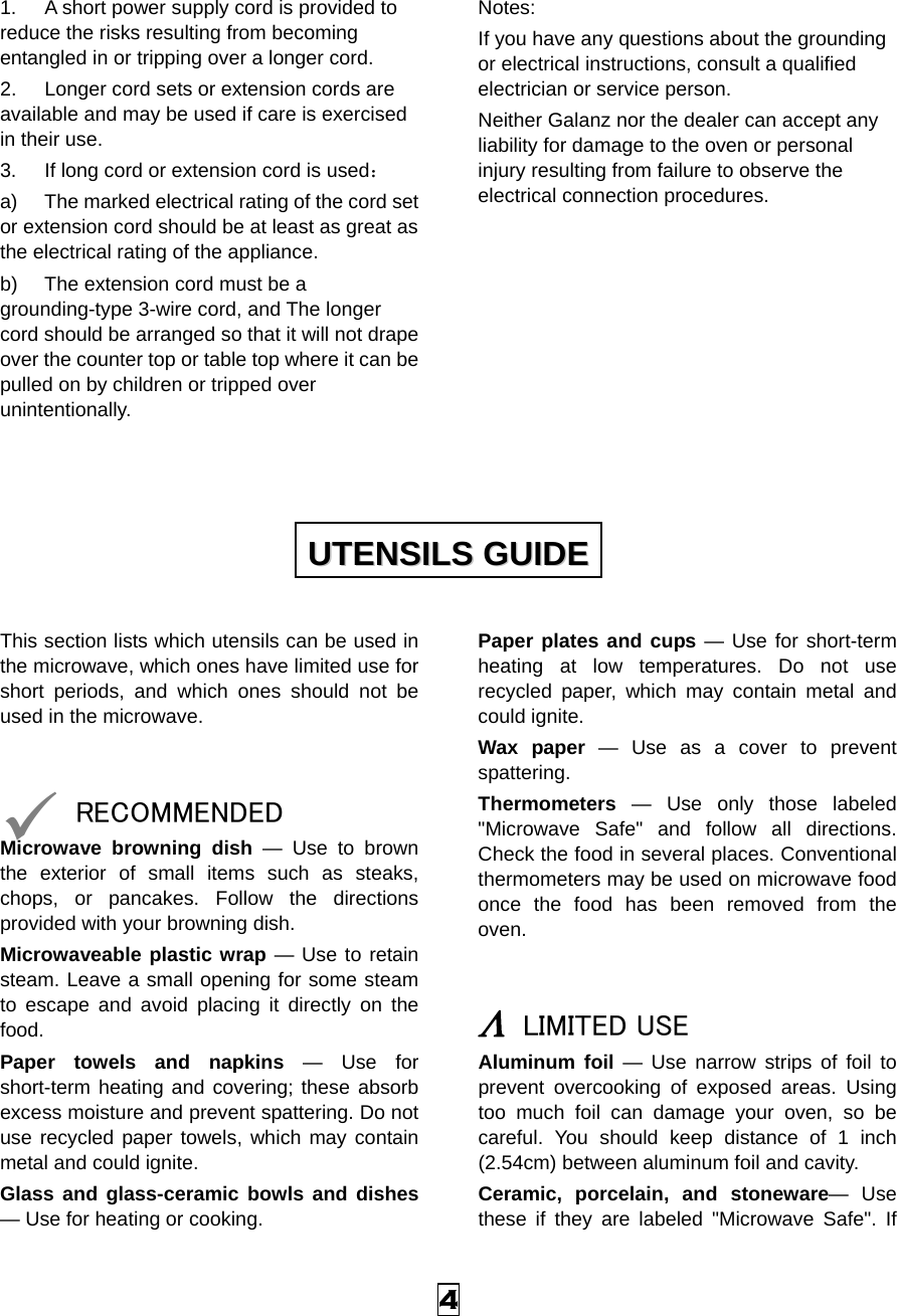  4 1.  A short power supply cord is provided to reduce the risks resulting from becoming entangled in or tripping over a longer cord. 2.  Longer cord sets or extension cords are available and may be used if care is exercised in their use. 3.  If long cord or extension cord is used： a)  The marked electrical rating of the cord set or extension cord should be at least as great as the electrical rating of the appliance. b)  The extension cord must be a grounding-type 3-wire cord, and The longer cord should be arranged so that it will not drape over the counter top or table top where it can be pulled on by children or tripped over unintentionally. Notes:  If you have any questions about the grounding or electrical instructions, consult a qualified electrician or service person. Neither Galanz nor the dealer can accept any liability for damage to the oven or personal injury resulting from failure to observe the electrical connection procedures.          This section lists which utensils can be used in the microwave, which ones have limited use for short periods, and which ones should not be used in the microwave.   9 RECOMMENDED Microwave browning dish — Use to brown the exterior of small items such as steaks, chops, or pancakes. Follow the directions provided with your browning dish. Microwaveable plastic wrap — Use to retain steam. Leave a small opening for some steam to escape and avoid placing it directly on the food. Paper towels and napkins — Use for short-term heating and covering; these absorb excess moisture and prevent spattering. Do not use recycled paper towels, which may contain metal and could ignite. Glass and glass-ceramic bowls and dishes — Use for heating or cooking. Paper plates and cups — Use for short-term heating at low temperatures. Do not use recycled paper, which may contain metal and could ignite. Wax paper — Use as a cover to prevent spattering. Thermometers — Use only those labeled &quot;Microwave Safe&quot; and follow all directions. Check the food in several places. Conventional thermometers may be used on microwave food once the food has been removed from the oven.   Λ LIMITED USE Aluminum foil — Use narrow strips of foil to prevent overcooking of exposed areas. Using too much foil can damage your oven, so be careful. You should keep distance of 1 inch (2.54cm) between aluminum foil and cavity. Ceramic, porcelain, and stoneware— Use these if they are labeled &quot;Microwave Safe&quot;. If UUTTEENNSSIILLSS  GGUUIIDDEE  