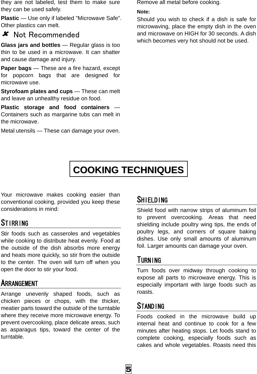  5 they are not labeled, test them to make sure they can be used safely.   Plastic — Use only if labeled &quot;Microwave Safe&quot;. Other plastics can melt. 8 Not Recommended Glass jars and bottles — Regular glass is too thin to be used in a microwave. It can shatter and cause damage and injury. Paper bags — These are a fire hazard, except for popcorn bags that are designed for microwave use. Styrofoam plates and cups — These can melt and leave an unhealthy residue on food. Plastic storage and food containers — Containers such as margarine tubs can melt in the microwave. Metal utensils — These can damage your oven. Remove all metal before cooking. Note:  Should you wish to check if a dish is safe for microwaving, place the empty dish in the oven and microwave on HIGH for 30 seconds. A dish which becomes very hot should not be used.             Your microwave makes cooking easier than conventional cooking, provided you keep these considerations in mind: STIRRING  Stir foods such as casseroles and vegetables while cooking to distribute heat evenly. Food at the outside of the dish absorbs more energy and heats more quickly, so stir from the outside to the center. The oven will turn off when you open the door to stir your food. ARRANGEMENT  Arrange unevenly shaped foods, such as chicken pieces or chops, with the thicker, meatier parts toward the outside of the turntable where they receive more microwave energy. To prevent overcooking, place delicate areas, such as asparagus tips, toward the center of the turntable. SHIELDING  Shield food with narrow strips of aluminum foil to prevent overcooking. Areas that need shielding include poultry wing tips, the ends of poultry legs, and corners of square baking dishes. Use only small amounts of aluminum foil. Larger amounts can damage your oven. TURNING  Turn foods over midway through cooking to expose all parts to microwave energy. This is especially important with large foods such as roasts. STANDING  Foods cooked in the microwave build up internal heat and continue to cook for a few minutes after heating stops. Let foods stand to complete cooking, especially foods such as cakes and whole vegetables. Roasts need this CCOOOOKKIINNGG  TTEECCHHNNIIQQUUEESS  