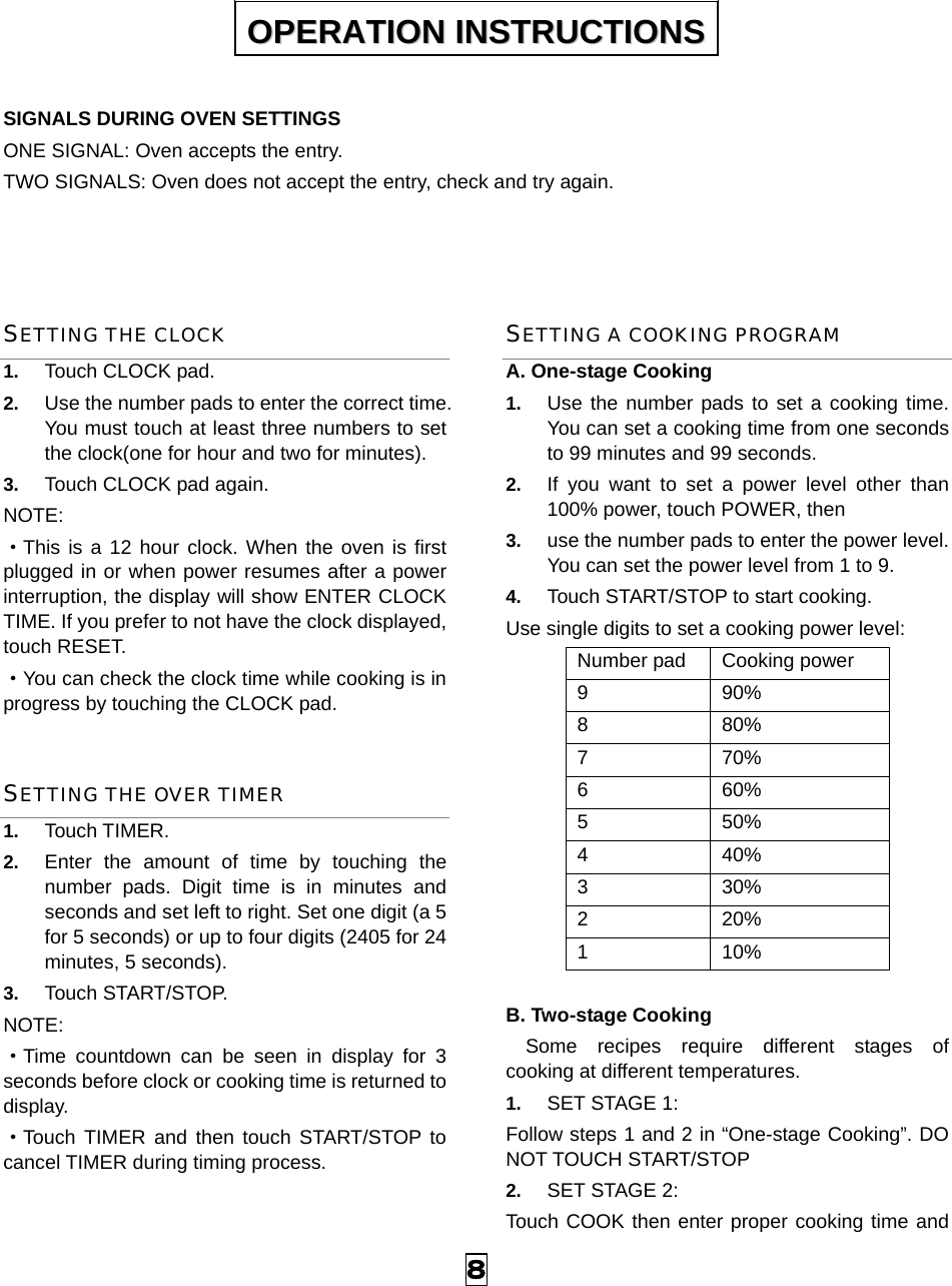  8  SIGNALS DURING OVEN SETTINGS ONE SIGNAL: Oven accepts the entry. TWO SIGNALS: Oven does not accept the entry, check and try again.   SETTING THE CLOCK 1.  Touch CLOCK pad. 2.  Use the number pads to enter the correct time. You must touch at least three numbers to set the clock(one for hour and two for minutes). 3.  Touch CLOCK pad again. NOTE: ·This is a 12 hour clock. When the oven is first plugged in or when power resumes after a power interruption, the display will show ENTER CLOCK TIME. If you prefer to not have the clock displayed, touch RESET.   ·You can check the clock time while cooking is in progress by touching the CLOCK pad. SETTING THE OVER TIMER 1.  Touch TIMER. 2.  Enter the amount of time by touching the number pads. Digit time is in minutes and seconds and set left to right. Set one digit (a 5 for 5 seconds) or up to four digits (2405 for 24 minutes, 5 seconds). 3.  Touch START/STOP. NOTE:  ·Time countdown can be seen in display for 3 seconds before clock or cooking time is returned to display. ·Touch TIMER and then touch START/STOP to cancel TIMER during timing process. SETTING A COOKING PROGRAM A. One-stage Cooking 1.  Use the number pads to set a cooking time. You can set a cooking time from one seconds to 99 minutes and 99 seconds.   2.  If you want to set a power level other than 100% power, touch POWER, then   3.  use the number pads to enter the power level. You can set the power level from 1 to 9. 4.  Touch START/STOP to start cooking. Use single digits to set a cooking power level: Number pad  Cooking power 9 90% 8 80% 7 70% 6 60% 5 50% 4 40% 3 30% 2 20% 1 10%  B. Two-stage Cooking   Some recipes require different stages of   cooking at different temperatures. 1.  SET STAGE 1: Follow steps 1 and 2 in “One-stage Cooking”. DO NOT TOUCH START/STOP 2.  SET STAGE 2: Touch COOK then enter proper cooking time and OOPPEERRAATTIIOONN  IINNSSTTRRUUCCTTIIOONNSS  