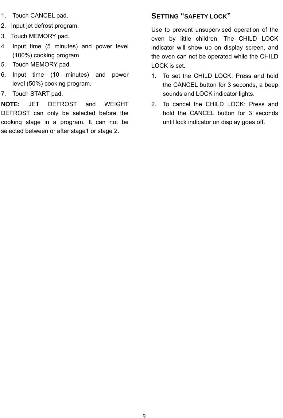   91.  Touch CANCEL pad. 2.  Input jet defrost program. 3.  Touch MEMORY pad. 4.  Input time (5 minutes) and power level (100%) cooking program. 5.  Touch MEMORY pad. 6. Input time (10 minutes) and power     level (50%) cooking program. 7. Touch START pad. NOTE:  JET DEFROST and WEIGHT DEFROST can only be selected before the cooking stage in a program. It can not be selected between or after stage1 or stage 2. SETTING “SAFETY LOCK” Use to prevent unsupervised operation of the oven by little children. The CHILD LOCK indicator will show up on display screen, and the oven can not be operated while the CHILD LOCK is set. 1.  To set the CHILD LOCK: Press and hold the CANCEL button for 3 seconds, a beep sounds and LOCK indicator lights. 2.  To cancel the CHILD LOCK: Press and hold the CANCEL button for 3 seconds until lock indicator on display goes off.  