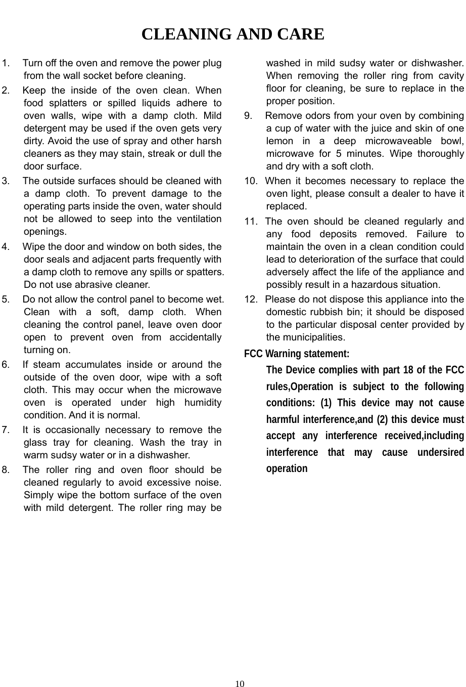   10CLEANING AND CARE 1.  Turn off the oven and remove the power plug from the wall socket before cleaning. 2.  Keep the inside of the oven clean. When food splatters or spilled liquids adhere to oven walls, wipe with a damp cloth. Mild detergent may be used if the oven gets very dirty. Avoid the use of spray and other harsh cleaners as they may stain, streak or dull the door surface. 3.  The outside surfaces should be cleaned with a damp cloth. To prevent damage to the operating parts inside the oven, water should not be allowed to seep into the ventilation openings. 4.  Wipe the door and window on both sides, the door seals and adjacent parts frequently with a damp cloth to remove any spills or spatters. Do not use abrasive cleaner. 5.  Do not allow the control panel to become wet. Clean with a soft, damp cloth. When cleaning the control panel, leave oven door open to prevent oven from accidentally turning on. 6.  If steam accumulates inside or around the outside of the oven door, wipe with a soft cloth. This may occur when the microwave oven is operated under high humidity condition. And it is normal. 7.  It is occasionally necessary to remove the glass tray for cleaning. Wash the tray in warm sudsy water or in a dishwasher. 8.  The roller ring and oven floor should be cleaned regularly to avoid excessive noise. Simply wipe the bottom surface of the oven with mild detergent. The roller ring may be washed in mild sudsy water or dishwasher. When removing the roller ring from cavity floor for cleaning, be sure to replace in the proper position. 9.  Remove odors from your oven by combining a cup of water with the juice and skin of one lemon in a deep microwaveable bowl, microwave for 5 minutes. Wipe thoroughly and dry with a soft cloth. 10.  When it becomes necessary to replace the oven light, please consult a dealer to have it replaced. 11.  The oven should be cleaned regularly and any food deposits removed. Failure to maintain the oven in a clean condition could lead to deterioration of the surface that could adversely affect the life of the appliance and possibly result in a hazardous situation. 12.  Please do not dispose this appliance into the domestic rubbish bin; it should be disposed to the particular disposal center provided by the municipalities. FCC Warning statement: The Device complies with part 18 of the FCC rules,Operation is subject to the following conditions: (1) This device may not cause harmful interference,and (2) this device must accept any interference received,including interference that may cause undersired operation    