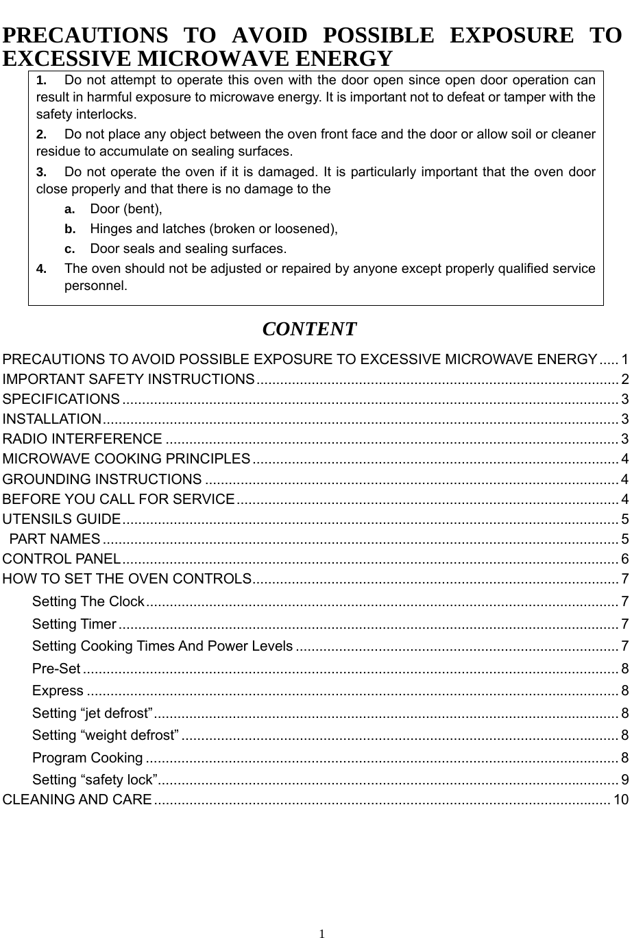   1PRECAUTIONS TO AVOID POSSIBLE EXPOSURE TO EXCESSIVE MICROWAVE ENERGY 1.  Do not attempt to operate this oven with the door open since open door operation can result in harmful exposure to microwave energy. It is important not to defeat or tamper with the safety interlocks. 2.  Do not place any object between the oven front face and the door or allow soil or cleaner residue to accumulate on sealing surfaces. 3.  Do not operate the oven if it is damaged. It is particularly important that the oven door close properly and that there is no damage to the a.  Door (bent), b.  Hinges and latches (broken or loosened), c.  Door seals and sealing surfaces. 4.  The oven should not be adjusted or repaired by anyone except properly qualified service personnel. CONTENT PRECAUTIONS TO AVOID POSSIBLE EXPOSURE TO EXCESSIVE MICROWAVE ENERGY..... 1 IMPORTANT SAFETY INSTRUCTIONS............................................................................................ 2 SPECIFICATIONS .............................................................................................................................. 3 INSTALLATION................................................................................................................................... 3 RADIO INTERFERENCE ................................................................................................................... 3 MICROWAVE COOKING PRINCIPLES............................................................................................. 4 GROUNDING INSTRUCTIONS ......................................................................................................... 4 BEFORE YOU CALL FOR SERVICE................................................................................................. 4 UTENSILS GUIDE.............................................................................................................................. 5  PART NAMES ................................................................................................................................... 5 CONTROL PANEL.............................................................................................................................. 6 HOW TO SET THE OVEN CONTROLS............................................................................................. 7 Setting The Clock........................................................................................................................ 7 Setting Timer ............................................................................................................................... 7 Setting Cooking Times And Power Levels .................................................................................. 7 Pre-Set ........................................................................................................................................ 8 Express ....................................................................................................................................... 8 Setting “jet defrost”...................................................................................................................... 8 Setting “weight defrost” ............................................................................................................... 8 Program Cooking ........................................................................................................................ 8 Setting “safety lock”..................................................................................................................... 9 CLEANING AND CARE.................................................................................................................... 10 