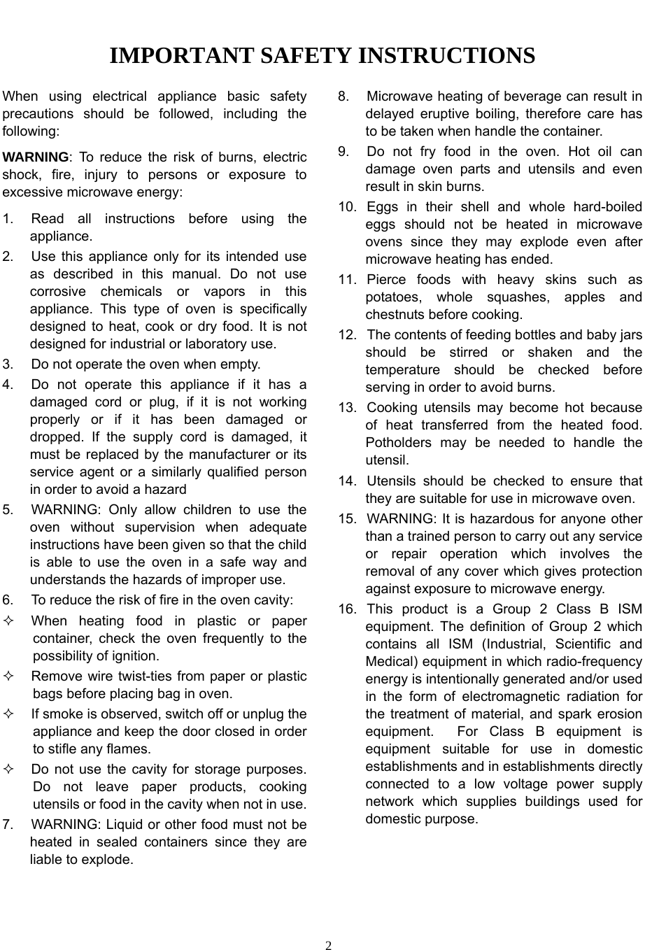   2IMPORTANT SAFETY INSTRUCTIONS When using electrical appliance basic safety precautions should be followed, including the following: WARNING: To reduce the risk of burns, electric shock, fire, injury to persons or exposure to excessive microwave energy: 1.  Read all instructions before using the appliance. 2.  Use this appliance only for its intended use as described in this manual. Do not use corrosive chemicals or vapors in this appliance. This type of oven is specifically designed to heat, cook or dry food. It is not designed for industrial or laboratory use. 3.  Do not operate the oven when empty. 4.  Do not operate this appliance if it has a damaged cord or plug, if it is not working properly or if it has been damaged or dropped. If the supply cord is damaged, it must be replaced by the manufacturer or its service agent or a similarly qualified person in order to avoid a hazard 5.  WARNING: Only allow children to use the oven without supervision when adequate instructions have been given so that the child is able to use the oven in a safe way and understands the hazards of improper use. 6.  To reduce the risk of fire in the oven cavity:   When heating food in plastic or paper container, check the oven frequently to the possibility of ignition.   Remove wire twist-ties from paper or plastic bags before placing bag in oven.   If smoke is observed, switch off or unplug the appliance and keep the door closed in order to stifle any flames.   Do not use the cavity for storage purposes. Do not leave paper products, cooking utensils or food in the cavity when not in use. 7.  WARNING: Liquid or other food must not be heated in sealed containers since they are liable to explode. 8.  Microwave heating of beverage can result in delayed eruptive boiling, therefore care has to be taken when handle the container. 9.  Do not fry food in the oven. Hot oil can damage oven parts and utensils and even result in skin burns. 10. Eggs in their shell and whole hard-boiled eggs should not be heated in microwave ovens since they may explode even after microwave heating has ended. 11. Pierce foods with heavy skins such as potatoes, whole squashes, apples and chestnuts before cooking. 12.  The contents of feeding bottles and baby jars should be stirred or shaken and the temperature should be checked before serving in order to avoid burns. 13.  Cooking utensils may become hot because of heat transferred from the heated food. Potholders may be needed to handle the utensil. 14.  Utensils should be checked to ensure that they are suitable for use in microwave oven. 15.  WARNING: It is hazardous for anyone other than a trained person to carry out any service or repair operation which involves the removal of any cover which gives protection against exposure to microwave energy. 16. This product is a Group 2 Class B ISM equipment. The definition of Group 2 which contains all ISM (Industrial, Scientific and Medical) equipment in which radio-frequency energy is intentionally generated and/or used in the form of electromagnetic radiation for the treatment of material, and spark erosion equipment.  For Class B equipment is equipment suitable for use in domestic establishments and in establishments directly connected to a low voltage power supply network which supplies buildings used for domestic purpose.  