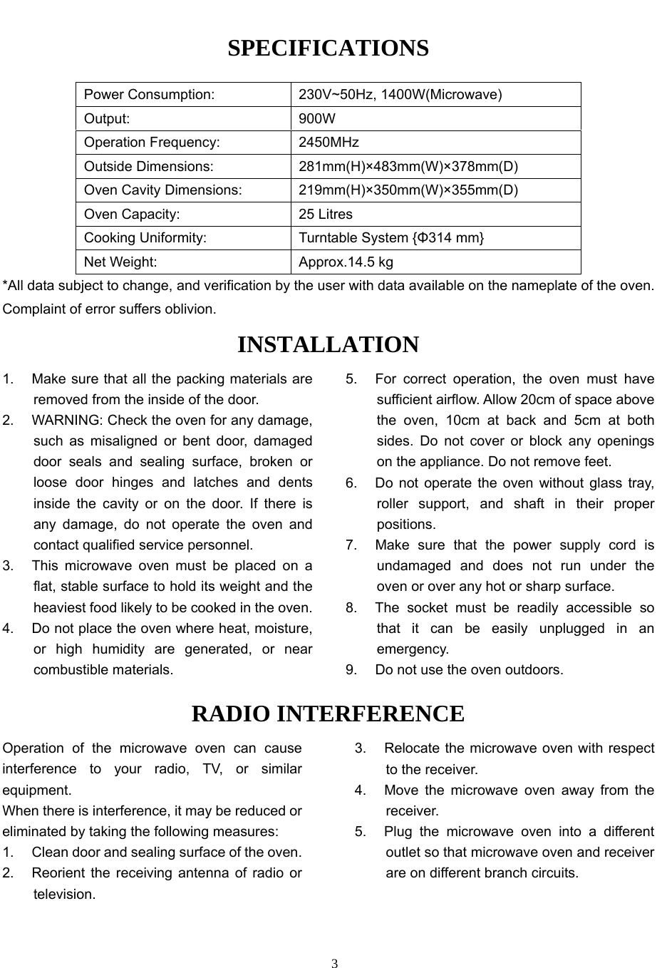   3SPECIFICATIONS Power Consumption:  230V~50Hz, 1400W(Microwave) Output: 900W Operation Frequency:  2450MHz Outside Dimensions:  281mm(H)×483mm(W)×378mm(D) Oven Cavity Dimensions:  219mm(H)×350mm(W)×355mm(D) Oven Capacity:    25 Litres Cooking Uniformity:  Turntable System {Φ314 mm} Net Weight:    Approx.14.5 kg *All data subject to change, and verification by the user with data available on the nameplate of the oven. Complaint of error suffers oblivion. INSTALLATION 1.  Make sure that all the packing materials are removed from the inside of the door. 2.  WARNING: Check the oven for any damage, such as misaligned or bent door, damaged door seals and sealing surface, broken or loose door hinges and latches and dents inside the cavity or on the door. If there is any damage, do not operate the oven and contact qualified service personnel.   3.  This microwave oven must be placed on a flat, stable surface to hold its weight and the heaviest food likely to be cooked in the oven.   4.  Do not place the oven where heat, moisture, or high humidity are generated, or near combustible materials. 5.  For correct operation, the oven must have sufficient airflow. Allow 20cm of space above the oven, 10cm at back and 5cm at both sides. Do not cover or block any openings on the appliance. Do not remove feet. 6.  Do not operate the oven without glass tray, roller support, and shaft in their proper positions.  7.  Make sure that the power supply cord is undamaged and does not run under the oven or over any hot or sharp surface. 8.  The socket must be readily accessible so that it can be easily unplugged in an emergency. 9.  Do not use the oven outdoors.RADIO INTERFERENCEOperation of the microwave oven can cause interference to your radio, TV, or similar equipment. When there is interference, it may be reduced or eliminated by taking the following measures: 1.  Clean door and sealing surface of the oven. 2.  Reorient the receiving antenna of radio or television. 3.  Relocate the microwave oven with respect to the receiver. 4.  Move the microwave oven away from the receiver. 5.  Plug the microwave oven into a different outlet so that microwave oven and receiver are on different branch circuits. 