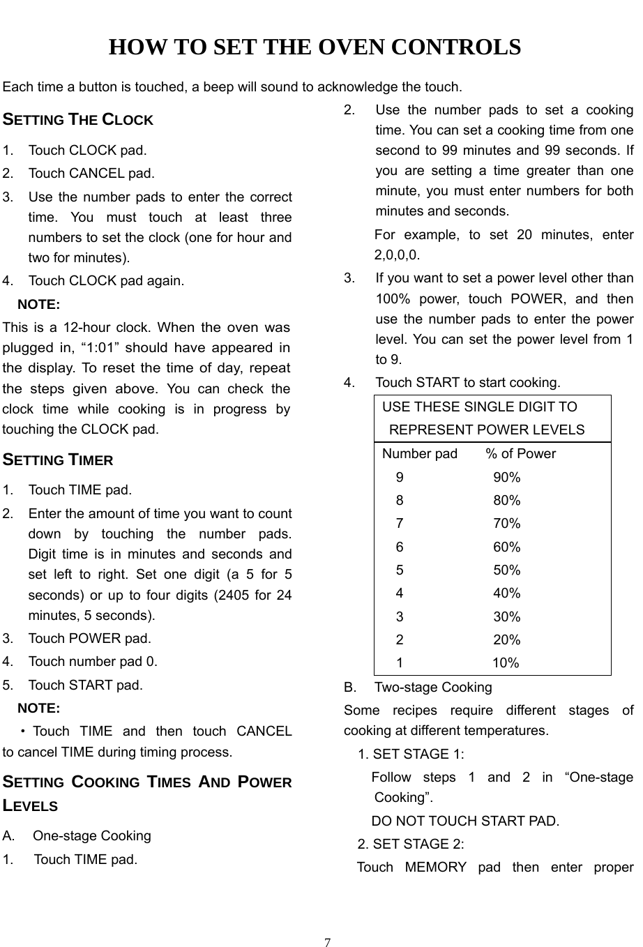   7HOW TO SET THE OVEN CONTROLS Each time a button is touched, a beep will sound to acknowledge the touch.   SETTING THE CLOCK 1.  Touch CLOCK pad. 2.  Touch CANCEL pad. 3.  Use the number pads to enter the correct time. You must touch at least three numbers to set the clock (one for hour and two for minutes). 4.  Touch CLOCK pad again. NOTE: This is a 12-hour clock. When the oven was plugged in, “1:01” should have appeared in the display. To reset the time of day, repeat the steps given above. You can check the clock time while cooking is in progress by touching the CLOCK pad. SETTING TIMER 1. Touch TIME pad. 2.  Enter the amount of time you want to count down by touching the number pads.   Digit time is in minutes and seconds and set left to right. Set one digit (a 5 for 5 seconds) or up to four digits (2405 for 24 minutes, 5 seconds). 3.  Touch POWER pad. 4.  Touch number pad 0. 5. Touch START pad. NOTE:    ·Touch TIME and then touch CANCEL     to cancel TIME during timing process. SETTING  COOKING  TIMES  AND  POWER LEVELS A. One-stage Cooking 1. Touch TIME pad. 2.  Use the number pads to set a cooking time. You can set a cooking time from one second to 99 minutes and 99 seconds. If you are setting a time greater than one minute, you must enter numbers for both minutes and seconds.   For example, to set 20 minutes, enter   2,0,0,0. 3.  If you want to set a power level other than 100% power, touch POWER, and then use the number pads to enter the power level. You can set the power level from 1 to 9. 4.  Touch START to start cooking. USE THESE SINGLE DIGIT TO   REPRESENT POWER LEVELS Number pad    % of Power 9             90% 8             80% 7             70% 6             60% 5             50% 4             40% 3             30% 2             20% 1             10% B. Two-stage Cooking Some recipes require different stages of   cooking at different temperatures.     1. SET STAGE 1:     Follow  steps  1  and  2  in  “One-stage     Cooking”.     DO NOT TOUCH START PAD.     2. SET STAGE 2: Touch MEMORY pad then enter proper 