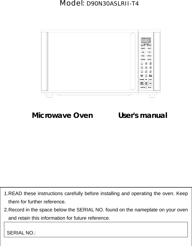       Model: D90N30ASLRII-T4               Microwave Oven       User&apos;s manual          1. READ these instructions carefully before installing and operating the oven. Keep them for further reference. 2. Record in the space below the SERIAL NO. found on the nameplate on your oven and retain this information for future reference.  SERIAL NO.:     