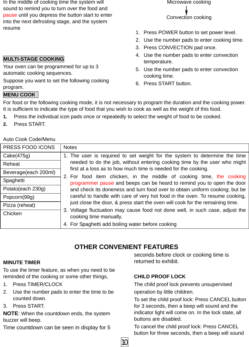 In the middle of cooking time the system will sound to remind you to turn over the food and pause until you depress the button start to enter into the next defrosting stage, and the system resume    MULTI-STAGE COOKING Your oven can be programmed for up to 3 automatic cooking sequences. Suppose you want to set the following cooking program. Microwave cooking  Convection cooking    1.  Press POWER button to set power level. 2.  Use the number pads to enter cooking time. 3.  Press CONVECTION pad once. 4.  Use the number pads to enter convection temperature. 5.  Use the number pads to enter convection cooking time. 6. Press START button. MENU COOK   For food or the following cooking mode, it is not necessary to program the duration and the cooking power. It is sufficient to indicate the type of food that you wish to cook as well as the weight of this food.   1.  Press the individual icon pads once or repeatedly to select the weight of food to be cooked. 2.  Press START.  Auto Cook Code/Menu PRESS FOOD ICONS  Notes   Cake(475g) Reheat Beverage(each 200ml) Spaghetti Potato(each 230g) Popcorn(99g) Pizza (reheat) Chicken 1. The user is required to set weight for the system to determine the time needed to do the job, without entering cooking time by the user who might first at a loss as to how much time is needed for the cooking. 2. For food item chicken, in the middle of cooking time, the cooking programmer pause and beeps can be heard to remind you to open the door and check its doneness and turn food over to obtain uniform cooking; but be careful to handle with care of very hot food in the oven. To resume cooking, just close the door, &amp; press start the oven will cook for the remaining time. 3. Voltage fluctuation may cause food not done well, in such case, adjust the cooking time manually. 4.  For Spaghetti add boiling water before cooking  OTHER CONVENIENT FEATURES  MINUTE TIMER To use the timer feature, as when you need to be reminded of the cooking or some other things,   1. Press TIMER/CLOCK 2.  Use the number pads to enter the time to be counted down. 3. Press START. NOTE: When the countdown ends, the system buzzer will beep. Time countdown can be seen in display for 5 seconds before clock or cooking time is returned to exhibit.    CHILD PROOF LOCK The child proof lock prevents unsupervised     operation by little children.   To set the child proof lock: Press CANCEL button for 3 seconds, then a beep will sound and the indicator light will come on. In the lock state, all buttons are disabled. To cancel the child proof lock: Press CANCEL button for three seconds, then a beep will sound  10