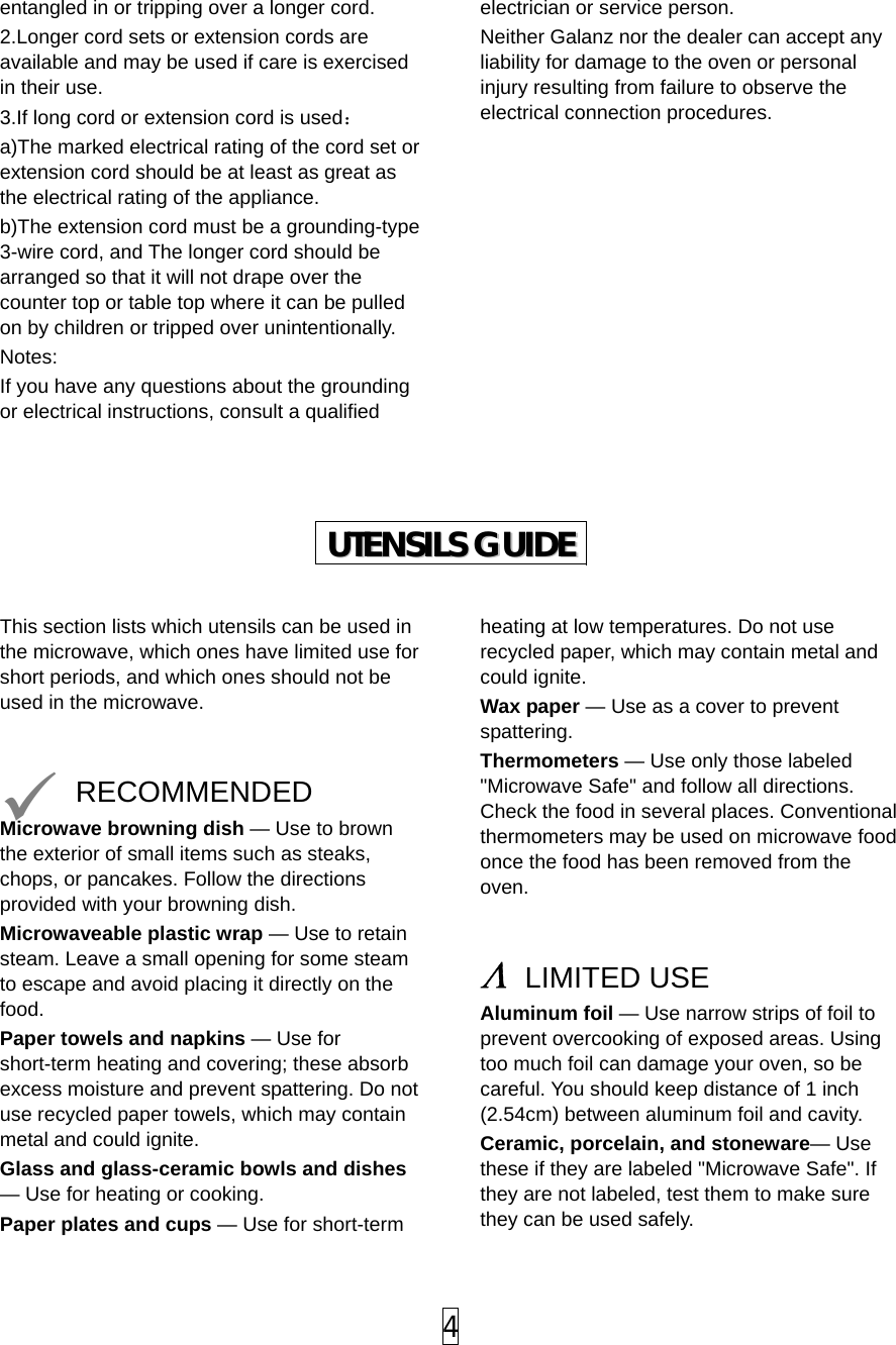 entangled in or tripping over a longer cord. 2.Longer cord sets or extension cords are available and may be used if care is exercised in their use. 3.If long cord or extension cord is used： a)The marked electrical rating of the cord set or extension cord should be at least as great as the electrical rating of the appliance. b)The extension cord must be a grounding-type 3-wire cord, and The longer cord should be arranged so that it will not drape over the counter top or table top where it can be pulled on by children or tripped over unintentionally. Notes:  If you have any questions about the grounding or electrical instructions, consult a qualified electrician or service person. Neither Galanz nor the dealer can accept any liability for damage to the oven or personal injury resulting from failure to observe the electrical connection procedures.            UUTTEENNSSIILLSS  GGUUIIDDEE   This section lists which utensils can be used in the microwave, which ones have limited use for short periods, and which ones should not be used in the microwave.    RECOMMENDED Microwave browning dish — Use to brown the exterior of small items such as steaks, chops, or pancakes. Follow the directions provided with your browning dish. Microwaveable plastic wrap — Use to retain steam. Leave a small opening for some steam to escape and avoid placing it directly on the food. Paper towels and napkins — Use for short-term heating and covering; these absorb excess moisture and prevent spattering. Do not use recycled paper towels, which may contain metal and could ignite. Glass and glass-ceramic bowls and dishes — Use for heating or cooking. Paper plates and cups — Use for short-term heating at low temperatures. Do not use recycled paper, which may contain metal and could ignite. Wax paper — Use as a cover to prevent spattering. Thermometers — Use only those labeled &quot;Microwave Safe&quot; and follow all directions. Check the food in several places. Conventional thermometers may be used on microwave food once the food has been removed from the oven.   Λ LIMITED USE Aluminum foil — Use narrow strips of foil to prevent overcooking of exposed areas. Using too much foil can damage your oven, so be careful. You should keep distance of 1 inch (2.54cm) between aluminum foil and cavity. Ceramic, porcelain, and stoneware— Use these if they are labeled &quot;Microwave Safe&quot;. If they are not labeled, test them to make sure they can be used safely.    4