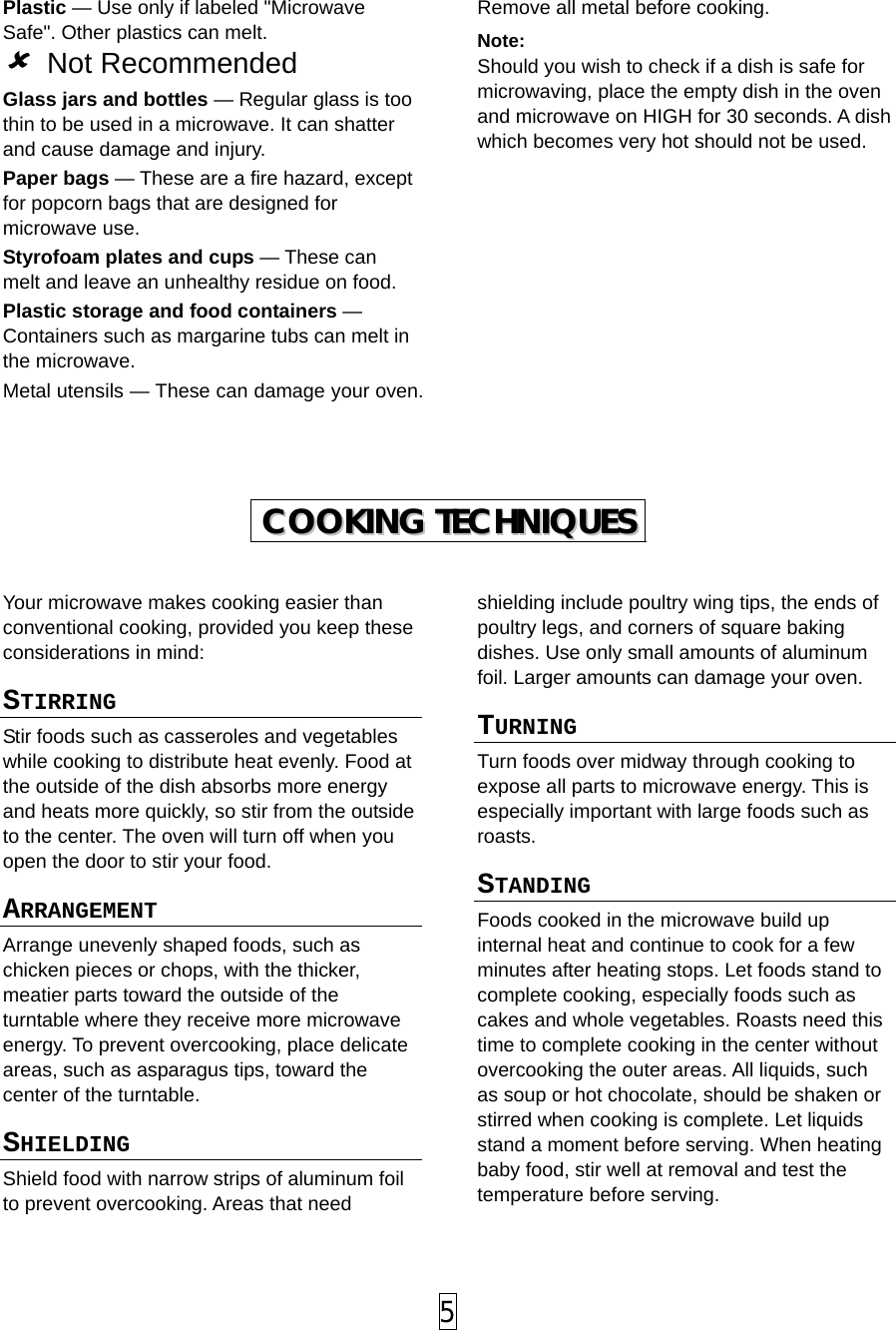 Plastic — Use only if labeled &quot;Microwave Safe&quot;. Other plastics can melt.  Not Recommended Glass jars and bottles — Regular glass is too thin to be used in a microwave. It can shatter and cause damage and injury. Paper bags — These are a fire hazard, except for popcorn bags that are designed for microwave use. Styrofoam plates and cups — These can melt and leave an unhealthy residue on food. Plastic storage and food containers — Containers such as margarine tubs can melt in the microwave. Metal utensils — These can damage your oven. Remove all metal before cooking. Note:  Should you wish to check if a dish is safe for microwaving, place the empty dish in the oven and microwave on HIGH for 30 seconds. A dish which becomes very hot should not be used.           CCOOOOKKIINNGG  TTEECCHHNNIIQQUUEESS   Your microwave makes cooking easier than conventional cooking, provided you keep these considerations in mind: STIRRING  Stir foods such as casseroles and vegetables while cooking to distribute heat evenly. Food at the outside of the dish absorbs more energy and heats more quickly, so stir from the outside to the center. The oven will turn off when you open the door to stir your food. ARRANGEMENT  Arrange unevenly shaped foods, such as chicken pieces or chops, with the thicker, meatier parts toward the outside of the turntable where they receive more microwave energy. To prevent overcooking, place delicate areas, such as asparagus tips, toward the center of the turntable. SHIELDING  Shield food with narrow strips of aluminum foil to prevent overcooking. Areas that need shielding include poultry wing tips, the ends of poultry legs, and corners of square baking dishes. Use only small amounts of aluminum foil. Larger amounts can damage your oven. TURNING  Turn foods over midway through cooking to expose all parts to microwave energy. This is especially important with large foods such as roasts. STANDING  Foods cooked in the microwave build up internal heat and continue to cook for a few minutes after heating stops. Let foods stand to complete cooking, especially foods such as cakes and whole vegetables. Roasts need this time to complete cooking in the center without overcooking the outer areas. All liquids, such as soup or hot chocolate, should be shaken or stirred when cooking is complete. Let liquids stand a moment before serving. When heating baby food, stir well at removal and test the temperature before serving.  5