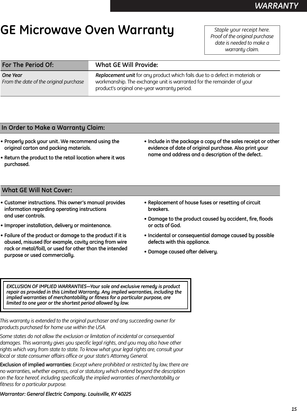 15WARRANTY  EXCLUSION OF IMPLIED WARRANTIES—Your sole and exclusive remedy is product repair as provided in this Limited Warranty. Any implied warranties, including theimplied warranties of merchantability or fitness for a particular purpose, arelimited to one year or the shortest period allowed by law.GE Microwave Oven Warranty  Staple your receipt here. Proof of the original purchase date is needed to make awarranty claim.For The Period Of: What GE Will Provide:One Year Replacement unit for any product which fails due to a defect in materials or From the date of the original purchase workmanship. The exchange unit is warranted for the remainder of your product’s original one-year warranty period.What GE Will Not Cover:• Customer instructions. This owner’s manual providesinformation regarding operating instructions and user controls.• Improper installation, delivery or maintenance.• Failure of the product or damage to the product if it isabused, misused (for example, cavity arcing from wirerack or metal/foil), or used for other than the intendedpurpose or used commercially.• Replacement of house fuses or resetting of circuitbreakers.• Damage to the product caused by accident, fire, floods or acts of God.• Incidental or consequential damage caused by possibledefects with this appliance.• Damage caused after delivery.This warranty is extended to the original purchaser and any succeeding owner forproducts purchased for home use within the USA.Some states do not allow the exclusion or limitation of incidental or consequentialdamages. This warranty gives you specific legal rights, and you may also have otherrights which vary from state to state. To know what your legal rights are, consult yourlocal or state consumer affairs office or your state’s Attorney General.Exclusion of implied warranties: Except where prohibited or restricted by law, there areno warranties, whether express, oral or statutory which extend beyond the descriptionon the face hereof, including specifically the implied warranties of merchantability orfitness for a particular purpose.Warrantor: General Electric Company. Louisville, KY 40225In Order to Make a Warranty Claim:• Properly pack your unit. We recommend using theoriginal carton and packing materials.• Return the product to the retail location where it waspurchased.• Include in the package a copy of the sales receipt or otherevidence of date of original purchase. Also print yourname and address and a description of the defect.