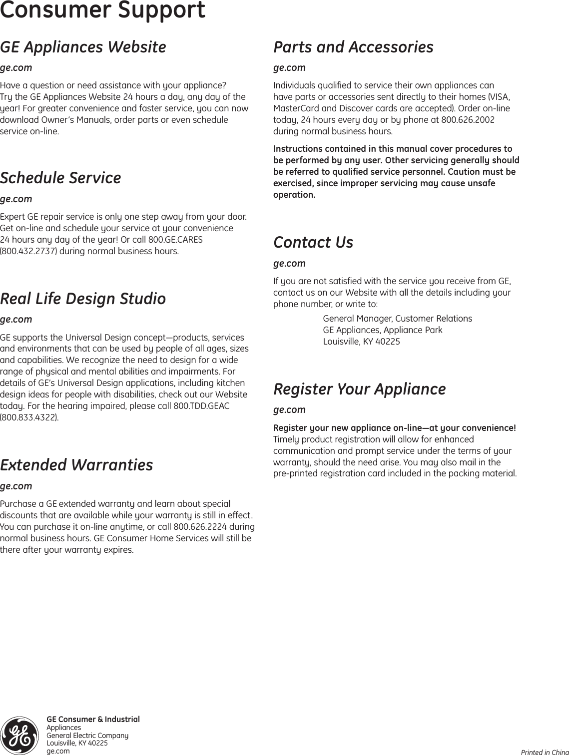 Printed in ChinaGE Appliances Websitege.comHave a question or need assistance with your appliance? Try the GE Appliances Website 24 hours a day, any day of theyear! For greater convenience and faster service, you can nowdownload Owner’s Manuals, order parts or even scheduleservice on-line. Schedule Servicege.comExpert GE repair service is only one step away from your door.Get on-line and schedule your service at your convenience 24 hours any day of the year! Or call 800.GE.CARES(800.432.2737) during normal business hours.Real Life Design Studioge.comGE supports the Universal Design concept—products, servicesand environments that can be used by people of all ages, sizesand capabilities. We recognize the need to design for a widerange of physical and mental abilities and impairments. Fordetails of GE’s Universal Design applications, including kitchendesign ideas for people with disabilities, check out our Websitetoday. For the hearing impaired, please call 800.TDD.GEAC(800.833.4322).Extended Warrantiesge.comPurchase a GE extended warranty and learn about specialdiscounts that are available while your warranty is still in effect.You can purchase it on-line anytime, or call 800.626.2224 duringnormal business hours. GE Consumer Home Services will still bethere after your warranty expires. Consumer SupportParts and Accessoriesge.comIndividuals qualified to service their own appliances can have parts or accessories sent directly to their homes (VISA,MasterCard and Discover cards are accepted). Order on-linetoday, 24 hours every day or by phone at 800.626.2002 during normal business hours.Instructions contained in this manual cover procedures to be performed by any user. Other servicing generally shouldbe referred to qualified service personnel. Caution must beexercised, since improper servicing may cause unsafeoperation.Contact Usge.comIf you are not satisfied with the service you receive from GE,contact us on our Website with all the details including yourphone number, or write to: General Manager, Customer RelationsGE Appliances, Appliance ParkLouisville, KY 40225Register Your Appliancege.comRegister your new appliance on-line—at your convenience!Timely product registration will allow for enhancedcommunication and prompt service under the terms of yourwarranty, should the need arise. You may also mail in the pre-printed registration card included in the packing material. GE Consumer &amp; IndustrialAppliances General Electric Company Louisville, KY 40225ge.com