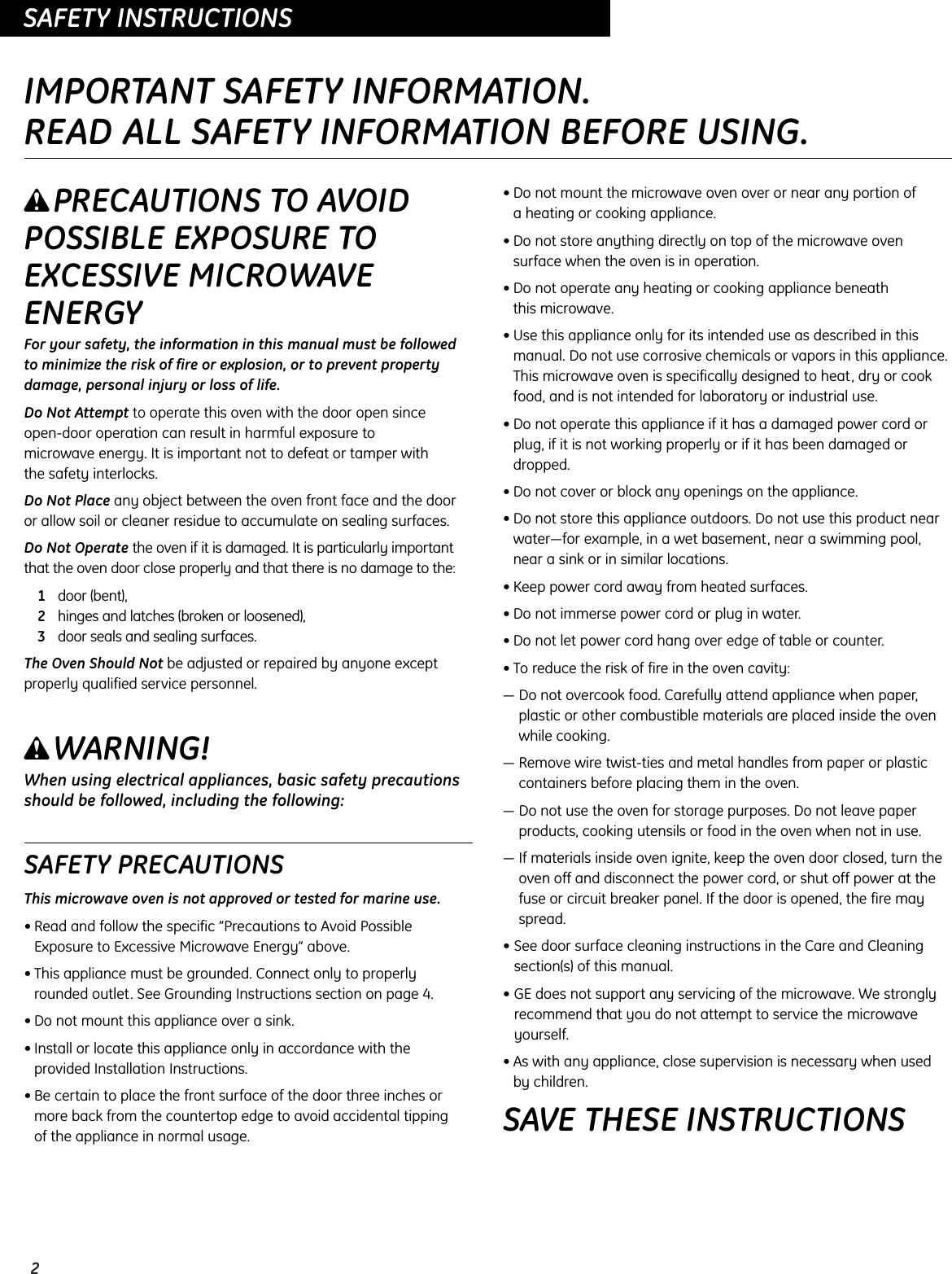 2OPERATING INSTRUCTIONSSAFETY INSTRUCTIONSIMPORTANT SAFETY INFORMATION.READ ALL SAFETY INFORMATION BEFORE USING.wPRECAUTIONS TO AVOIDPOSSIBLE EXPOSURE TOEXCESSIVE MICROWAVEENERGYFor your safety, the information in this manual must be followed to minimize the risk of fire or explosion, or to prevent propertydamage, personal injury or loss of life.Do Not Attempt to operate this oven with the door open since open-door operation can result in harmful exposure to microwave energy. It is important not to defeat or tamper with the safety interlocks.Do Not Place any object between the oven front face and the door or allow soil or cleaner residue to accumulate on sealing surfaces.Do Not Operate the oven if it is damaged. It is particularly importantthat the oven door close properly and that there is no damage to the:1door (bent),2hinges and latches (broken or loosened),3door seals and sealing surfaces.The Oven Should Not be adjusted or repaired by anyone exceptproperly qualified service personnel.wWARNING!When using electrical appliances, basic safety precautionsshould be followed, including the following:SAFETY PRECAUTIONSThis microwave oven is not approved or tested for marine use.• Read and follow the specific “Precautions to Avoid PossibleExposure to Excessive Microwave Energy” above.• This appliance must be grounded. Connect only to properlyrounded outlet. See Grounding Instructions section on page 4.• Do not mount this appliance over a sink. • Install or locate this appliance only in accordance with the provided Installation Instructions.• Be certain to place the front surface of the door three inches ormore back from the countertop edge to avoid accidental tipping of the appliance in normal usage.• Do not mount the microwave oven over or near any portion of a heating or cooking appliance.• Do not store anything directly on top of the microwave ovensurface when the oven is in operation.• Do not operate any heating or cooking appliance beneath this microwave.• Use this appliance only for its intended use as described in thismanual. Do not use corrosive chemicals or vapors in this appliance.This microwave oven is specifically designed to heat, dry or cookfood, and is not intended for laboratory or industrial use.• Do not operate this appliance if it has a damaged power cord orplug, if it is not working properly or if it has been damaged ordropped.• Do not cover or block any openings on the appliance.• Do not store this appliance outdoors. Do not use this product nearwater—for example, in a wet basement, near a swimming pool,near a sink or in similar locations.• Keep power cord away from heated surfaces.• Do not immerse power cord or plug in water.• Do not let power cord hang over edge of table or counter.• To reduce the risk of fire in the oven cavity:— Do not overcook food. Carefully attend appliance when paper,plastic or other combustible materials are placed inside the ovenwhile cooking.— Remove wire twist-ties and metal handles from paper or plasticcontainers before placing them in the oven.— Do not use the oven for storage purposes. Do not leave paperproducts, cooking utensils or food in the oven when not in use.— If materials inside oven ignite, keep the oven door closed, turn theoven off and disconnect the power cord, or shut off power at thefuse or circuit breaker panel. If the door is opened, the fire mayspread.• See door surface cleaning instructions in the Care and Cleaningsection(s) of this manual.• GE does not support any servicing of the microwave. We stronglyrecommend that you do not attempt to service the microwaveyourself.• As with any appliance, close supervision is necessary when used by children.SAVE THESE INSTRUCTIONS
