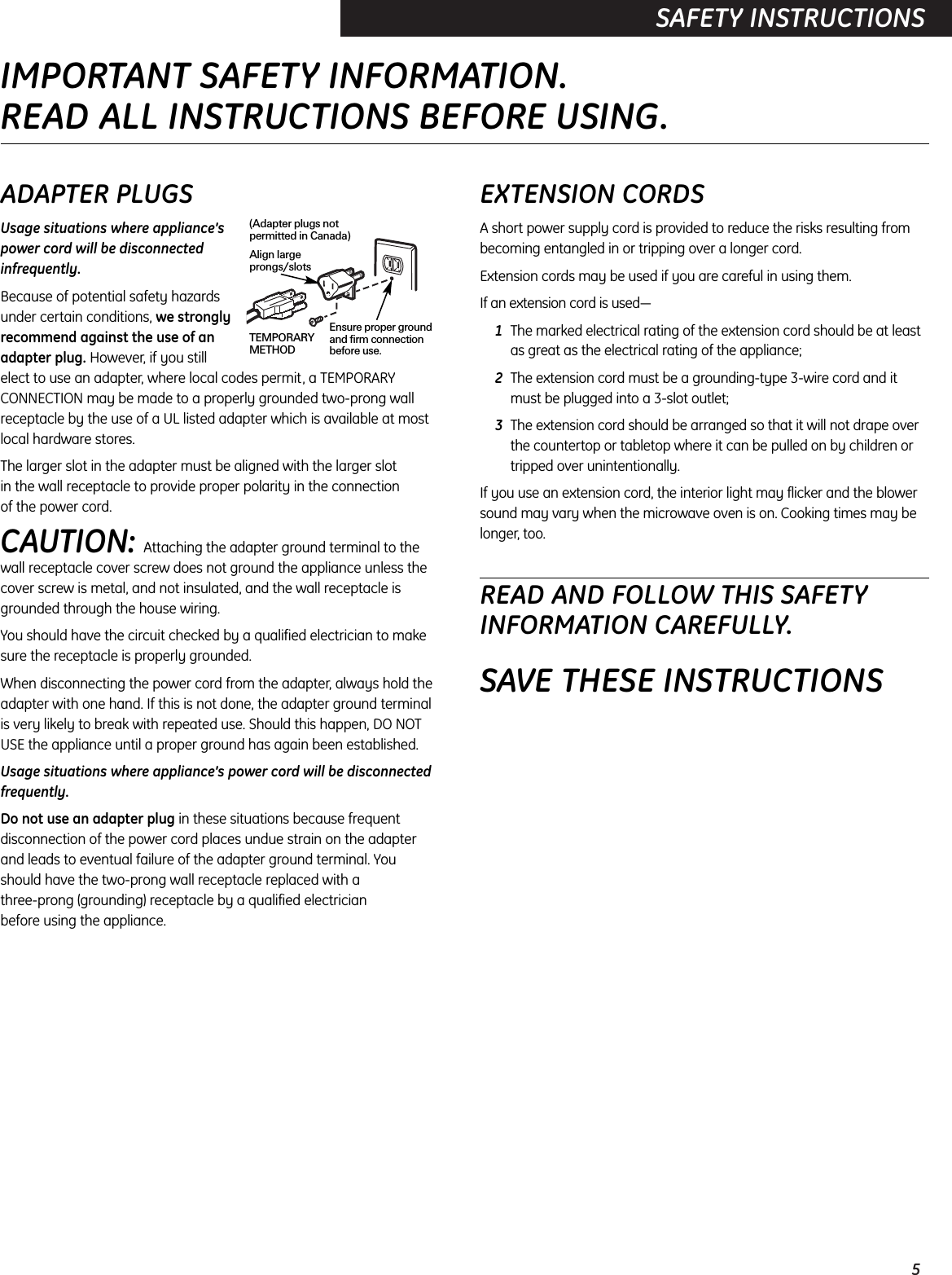 5SAFETY INSTRUCTIONSADAPTER PLUGSUsage situations where appliance’spower cord will be disconnectedinfrequently.Because of potential safety hazardsunder certain conditions, we stronglyrecommend against the use of anadapter plug. However, if you still elect to use an adapter, where local codes permit, a TEMPORARYCONNECTION may be made to a properly grounded two-prong wallreceptacle by the use of a UL listed adapter which is available at mostlocal hardware stores.The larger slot in the adapter must be aligned with the larger slot in the wall receptacle to provide proper polarity in the connection of the power cord.CAUTION: Attaching the adapter ground terminal to the wall receptacle cover screw does not ground the appliance unless thecover screw is metal, and not insulated, and the wall receptacle isgrounded through the house wiring. You should have the circuit checked by a qualified electrician to makesure the receptacle is properly grounded.When disconnecting the power cord from the adapter, always hold theadapter with one hand. If this is not done, the adapter ground terminal is very likely to break with repeated use. Should this happen, DO NOT USE the appliance until a proper ground has again been established.Usage situations where appliance’s power cord will be disconnectedfrequently.Do not use an adapter plug in these situations because frequentdisconnection of the power cord places undue strain on the adapter and leads to eventual failure of the adapter ground terminal. You should have the two-prong wall receptacle replaced with a three-prong (grounding) receptacle by a qualified electrician before using the appliance.EXTENSION CORDSA short power supply cord is provided to reduce the risks resulting frombecoming entangled in or tripping over a longer cord.Extension cords may be used if you are careful in using them.If an extension cord is used—1The marked electrical rating of the extension cord should be at leastas great as the electrical rating of the appliance;2The extension cord must be a grounding-type 3-wire cord and itmust be plugged into a 3-slot outlet;3The extension cord should be arranged so that it will not drape overthe countertop or tabletop where it can be pulled on by children ortripped over unintentionally.If you use an extension cord, the interior light may flicker and the blowersound may vary when the microwave oven is on. Cooking times may belonger, too.READ AND FOLLOW THIS SAFETYINFORMATION CAREFULLY.SAVE THESE INSTRUCTIONSEnsure proper groundand firm connectionbefore use.TEMPORARYMETHODAlign largeprongs/slots(Adapter plugs notpermitted in Canada)IMPORTANT SAFETY INFORMATION.READ ALL INSTRUCTIONS BEFORE USING.