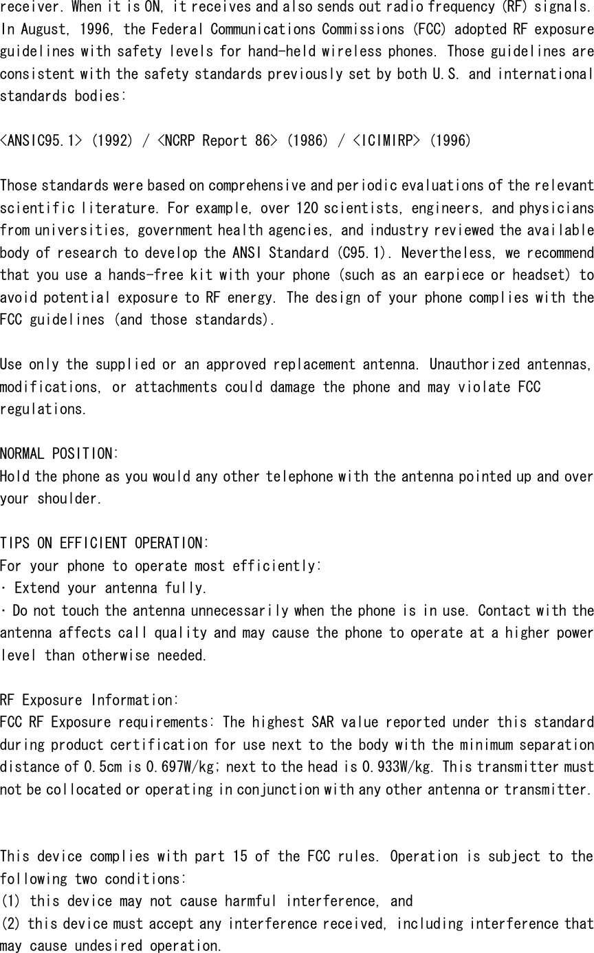receiver. When it is ON, it receives and also sends out radio frequency (RF) signals. In August, 1996, the Federal Communications Commissions (FCC) adopted RF exposure guidelines with safety levels for hand-held wireless phones. Those guidelines are consistent with the safety standards previously set by both U.S. and international standards bodies:  <ANSIC95.1> (1992) / <NCRP Report 86> (1986) / <ICIMIRP> (1996)  Those standards were based on comprehensive and periodic evaluations of the relevant scientific literature. For example, over 120 scientists, engineers, and physicians from universities, government health agencies, and industry reviewed the available body of research to develop the ANSI Standard (C95.1). Nevertheless, we recommend that you use a hands-free kit with your phone (such as an earpiece or headset) to avoid potential exposure to RF energy. The design of your phone complies with the FCC guidelines (and those standards).  Use only the supplied or an approved replacement antenna. Unauthorized antennas, modifications, or attachments could damage the phone and may violate FCC regulations.   NORMAL POSITION:  Hold the phone as you would any other telephone with the antenna pointed up and over your shoulder.  TIPS ON EFFICIENT OPERATION:  For your phone to operate most efficiently: &bull; Extend your antenna fully. &bull; Do not touch the antenna unnecessarily when the phone is in use. Contact with the antenna affects call quality and may cause the phone to operate at a higher power level than otherwise needed.  RF Exposure Information: FCC RF Exposure requirements: The highest SAR value reported under this standard during product certification for use next to the body with the minimum separation distance of 0.5cm is 0.697W/kg; next to the head is 0.933W/kg. This transmitter must not be collocated or operating in conjunction with any other antenna or transmitter.   This device complies with part 15 of the FCC rules. Operation is subject to the following two conditions: (1) this device may not cause harmful interference, and (2) this device must accept any interference received, including interference that may cause undesired operation.  