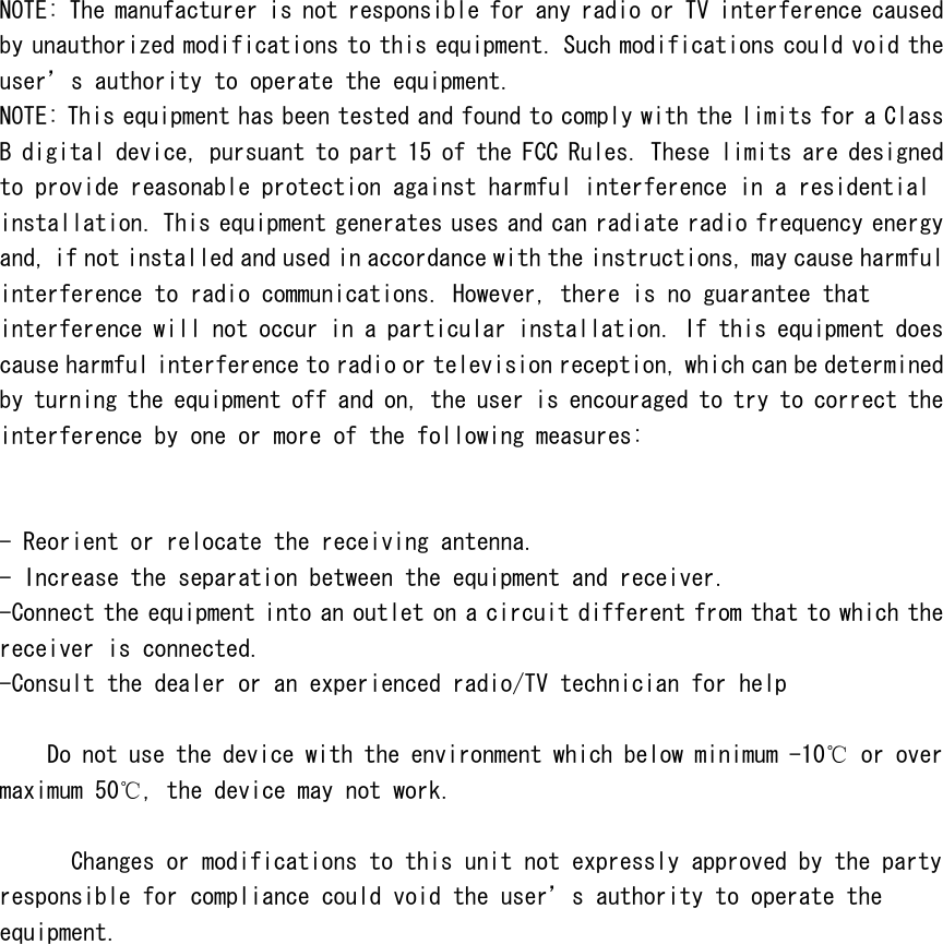  NOTE: The manufacturer is not responsible for any radio or TV interference caused by unauthorized modifications to this equipment. Such modifications could void the user&rsquo;s authority to operate the equipment. NOTE: This equipment has been tested and found to comply with the limits for a Class B digital device, pursuant to part 15 of the FCC Rules. These limits are designed to provide reasonable protection against harmful interference in a residential installation. This equipment generates uses and can radiate radio frequency energy and, if not installed and used in accordance with the instructions, may cause harmful interference to radio communications. However, there is no guarantee that interference will not occur in a particular installation. If this equipment does cause harmful interference to radio or television reception, which can be determined by turning the equipment off and on, the user is encouraged to try to correct the interference by one or more of the following measures:   - Reorient or relocate the receiving antenna. - Increase the separation between the equipment and receiver. -Connect the equipment into an outlet on a circuit different from that to which the receiver is connected. -Consult the dealer or an experienced radio/TV technician for help      Do not use the device with the environment which below minimum -10℃ or over maximum 50℃, the device may not work.        Changes or modifications to this unit not expressly approved by the party responsible for compliance could void the user&rsquo;s authority to operate the equipment.   