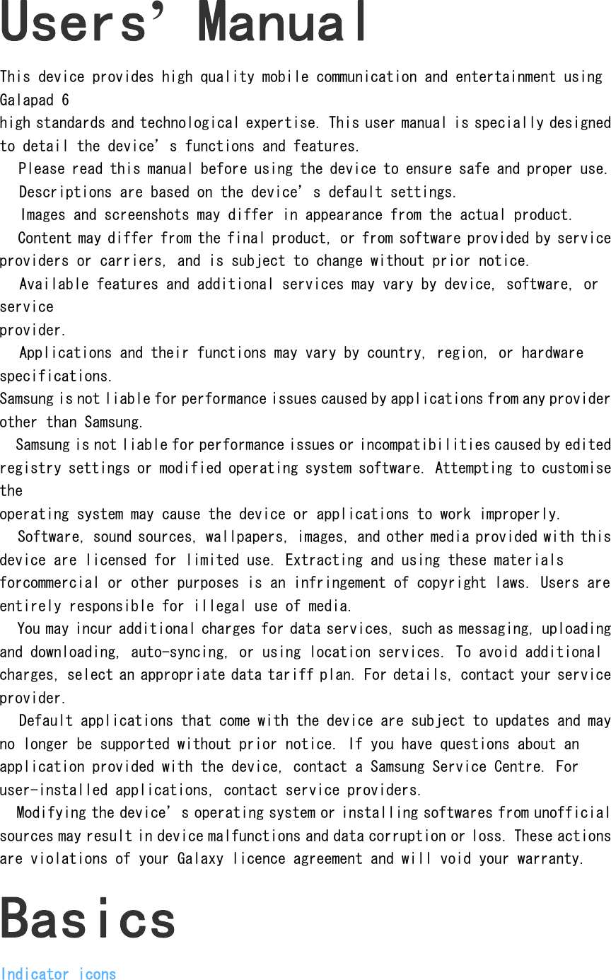 Users&rsquo; Manual This device provides high quality mobile communication and entertainment using Galapad 6 high standards and technological expertise. This user manual is specially designed to detail the device&rsquo;s functions and features.  Please read this manual before using the device to ensure safe and proper use.  Descriptions are based on the device&rsquo;s default settings.  Images and screenshots may differ in appearance from the actual product.  Content may differ from the final product, or from software provided by service providers or carriers, and is subject to change without prior notice.   Available features and additional services may vary by device, software, or service provider.  Applications and their functions may vary by country, region, or hardware specifications. Samsung is not liable for performance issues caused by applications from any provider other than Samsung.  Samsung is not liable for performance issues or incompatibilities caused by edited registry settings or modified operating system software. Attempting to customise the operating system may cause the device or applications to work improperly.  Software, sound sources, wallpapers, images, and other media provided with this device are licensed for limited use. Extracting and using these materials forcommercial or other purposes is an infringement of copyright laws. Users are entirely responsible for illegal use of media.  You may incur additional charges for data services, such as messaging, uploading and downloading, auto-syncing, or using location services. To avoid additional charges, select an appropriate data tariff plan. For details, contact your service provider.  Default applications that come with the device are subject to updates and may no longer be supported without prior notice. If you have questions about an application provided with the device, contact a Samsung Service Centre. For user-installed applications, contact service providers.  Modifying the device&rsquo;s operating system or installing softwares from unofficial sources may result in device malfunctions and data corruption or loss. These actions are violations of your Galaxy licence agreement and will void your warranty. Basics Indicator icons 