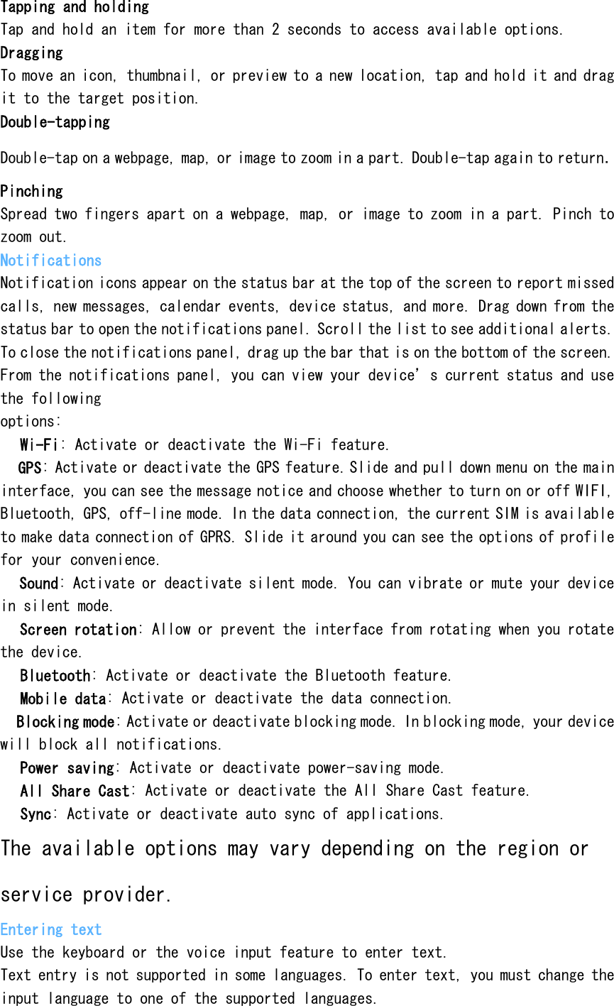Tapping and holding Tap and hold an item for more than 2 seconds to access available options. Dragging To move an icon, thumbnail, or preview to a new location, tap and hold it and drag it to the target position. Double-tapping Double-tap on a webpage, map, or image to zoom in a part. Double-tap again to return. Pinching Spread two fingers apart on a webpage, map, or image to zoom in a part. Pinch to zoom out. Notifications Notification icons appear on the status bar at the top of the screen to report missed calls, new messages, calendar events, device status, and more. Drag down from the status bar to open the notifications panel. Scroll the list to see additional alerts. To close the notifications panel, drag up the bar that is on the bottom of the screen. From the notifications panel, you can view your device&rsquo;s current status and use the following options:  Wi-Fi: Activate or deactivate the Wi-Fi feature.  GPS: Activate or deactivate the GPS feature.Slide and pull down menu on the main interface, you can see the message notice and choose whether to turn on or off WIFI, Bluetooth, GPS, off-line mode. In the data connection, the current SIM is available to make data connection of GPRS. Slide it around you can see the options of profile for your convenience.  Sound: Activate or deactivate silent mode. You can vibrate or mute your device in silent mode.  Screen rotation: Allow or prevent the interface from rotating when you rotate the device.  Bluetooth: Activate or deactivate the Bluetooth feature.  Mobile data: Activate or deactivate the data connection.  Blocking mode: Activate or deactivate blocking mode. In blocking mode, your device will block all notifications.  Power saving: Activate or deactivate power-saving mode.  All Share Cast: Activate or deactivate the All Share Cast feature.  Sync: Activate or deactivate auto sync of applications. The available options may vary depending on the region or service provider. Entering text Use the keyboard or the voice input feature to enter text. Text entry is not supported in some languages. To enter text, you must change the input language to one of the supported languages. 