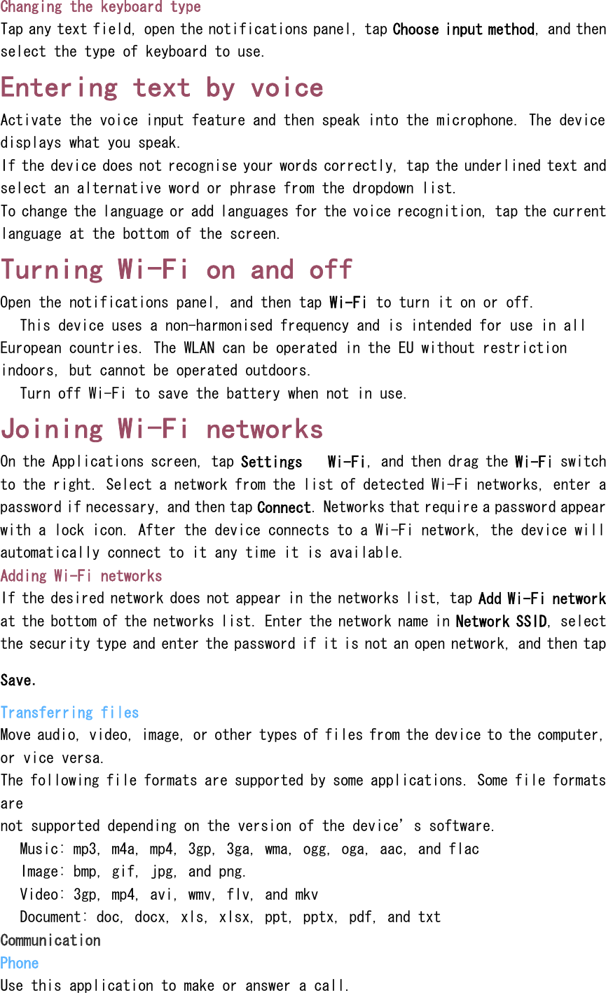 Changing the keyboard type Tap any text field, open the notifications panel, tap Choose input method, and then select the type of keyboard to use. Entering text by voice Activate the voice input feature and then speak into the microphone. The device displays what you speak. If the device does not recognise your words correctly, tap the underlined text and select an alternative word or phrase from the dropdown list. To change the language or add languages for the voice recognition, tap the current language at the bottom of the screen. Turning Wi-Fi on and off Open the notifications panel, and then tap Wi-Fi to turn it on or off.  This device uses a non-harmonised frequency and is intended for use in all European countries. The WLAN can be operated in the EU without restriction indoors, but cannot be operated outdoors.  Turn off Wi-Fi to save the battery when not in use. Joining Wi-Fi networks On the Applications screen, tap Settings  Wi-Fi, and then drag the Wi-Fi switch to the right. Select a network from the list of detected Wi-Fi networks, enter a password if necessary, and then tap Connect. Networks that require a password appear with a lock icon. After the device connects to a Wi-Fi network, the device will automatically connect to it any time it is available. Adding Wi-Fi networks If the desired network does not appear in the networks list, tap Add Wi-Fi network at the bottom of the networks list. Enter the network name in Network SSID, select the security type and enter the password if it is not an open network, and then tap Save. Transferring files Move audio, video, image, or other types of files from the device to the computer, or vice versa. The following file formats are supported by some applications. Some file formats are not supported depending on the version of the device&rsquo;s software.  Music: mp3, m4a, mp4, 3gp, 3ga, wma, ogg, oga, aac, and flac  Image: bmp, gif, jpg, and png.  Video: 3gp, mp4, avi, wmv, flv, and mkv  Document: doc, docx, xls, xlsx, ppt, pptx, pdf, and txt Communication Phone Use this application to make or answer a call. 