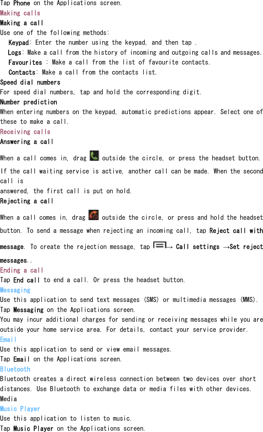 Tap Phone on the Applications screen. Making calls Making a call Use one of the following methods:  Keypad: Enter the number using the keypad, and then tap .  Logs: Make a call from the history of incoming and outgoing calls and messages.  Favourites : Make a call from the list of favourite contacts.  Contacts: Make a call from the contacts list. Speed dial numbers For speed dial numbers, tap and hold the corresponding digit. Number prediction When entering numbers on the keypad, automatic predictions appear. Select one of these to make a call. Receiving calls Answering a call When a call comes in, drag   outside the circle, or press the headset button. If the call waiting service is active, another call can be made. When the second call is answered, the first call is put on hold. Rejecting a call When a call comes in, drag   outside the circle, or press and hold the headset button. To send a message when rejecting an incoming call, tap Reject call with message. To create the rejection message, tap  &rarr; Call settings &rarr;Set reject messages.. Ending a call Tap End call to end a call. Or press the headset button. Messaging Use this application to send text messages (SMS) or multimedia messages (MMS). Tap Messaging on the Applications screen. You may incur additional charges for sending or receiving messages while you are outside your home service area. For details, contact your service provider. Email Use this application to send or view email messages. Tap Email on the Applications screen. Bluetooth Bluetooth creates a direct wireless connection between two devices over short distances. Use Bluetooth to exchange data or media files with other devices. Media Music Player Use this application to listen to music. Tap Music Player on the Applications screen. 