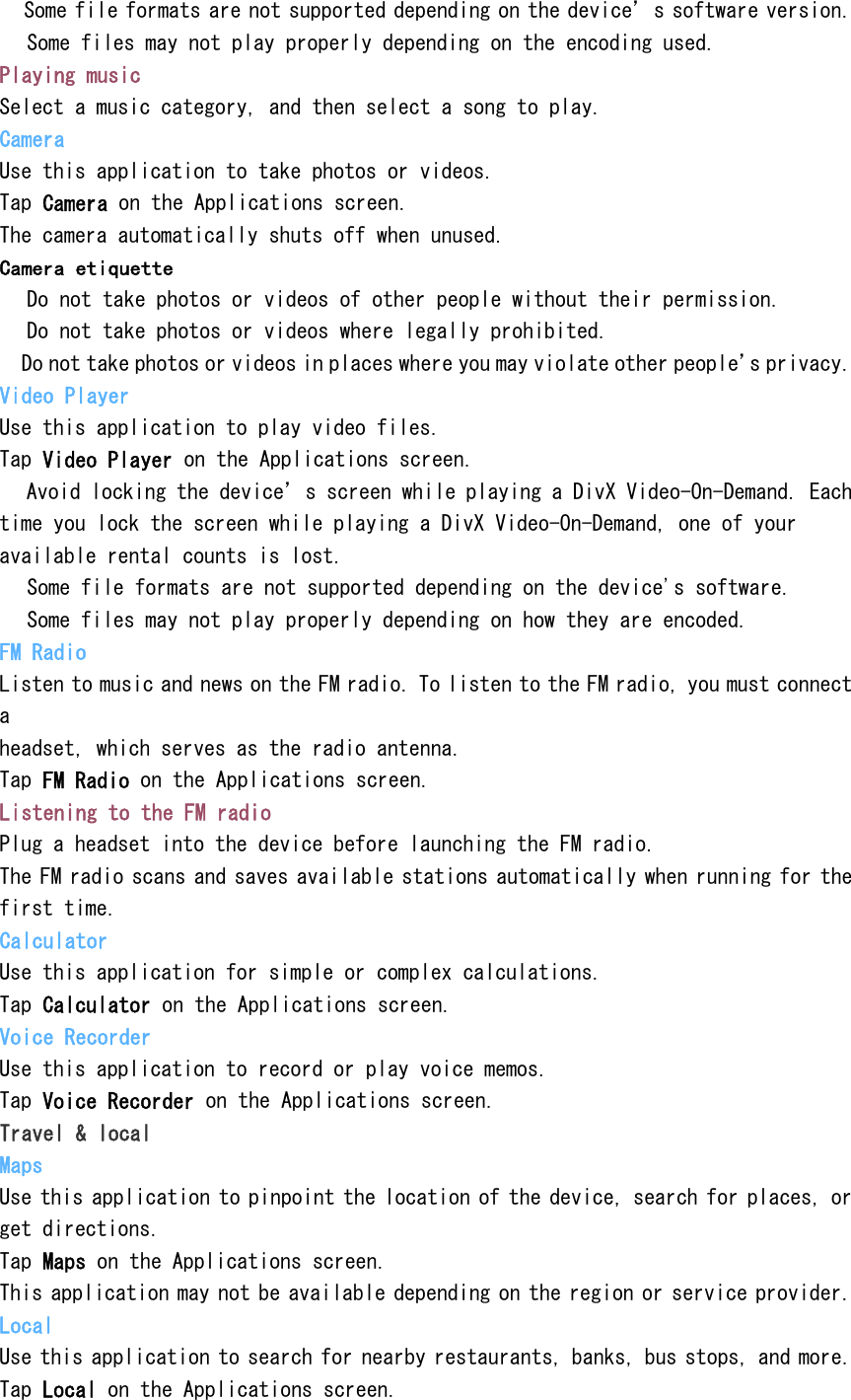  Some file formats are not supported depending on the device&rsquo;s software version.  Some files may not play properly depending on the encoding used. Playing music Select a music category, and then select a song to play. Camera Use this application to take photos or videos. Tap Camera on the Applications screen. The camera automatically shuts off when unused. Camera etiquette  Do not take photos or videos of other people without their permission.  Do not take photos or videos where legally prohibited.  Do not take photos or videos in places where you may violate other people&rsquo;s privacy. Video Player Use this application to play video files. Tap Video Player on the Applications screen.  Avoid locking the device&rsquo;s screen while playing a DivX Video-On-Demand. Each time you lock the screen while playing a DivX Video-On-Demand, one of your available rental counts is lost.  Some file formats are not supported depending on the device's software.  Some files may not play properly depending on how they are encoded. FM Radio Listen to music and news on the FM radio. To listen to the FM radio, you must connect a headset, which serves as the radio antenna. Tap FM Radio on the Applications screen. Listening to the FM radio Plug a headset into the device before launching the FM radio. The FM radio scans and saves available stations automatically when running for the first time. Calculator Use this application for simple or complex calculations. Tap Calculator on the Applications screen. Voice Recorder Use this application to record or play voice memos. Tap Voice Recorder on the Applications screen. Travel &amp; local Maps Use this application to pinpoint the location of the device, search for places, or get directions. Tap Maps on the Applications screen. This application may not be available depending on the region or service provider. Local Use this application to search for nearby restaurants, banks, bus stops, and more. Tap Local on the Applications screen. 