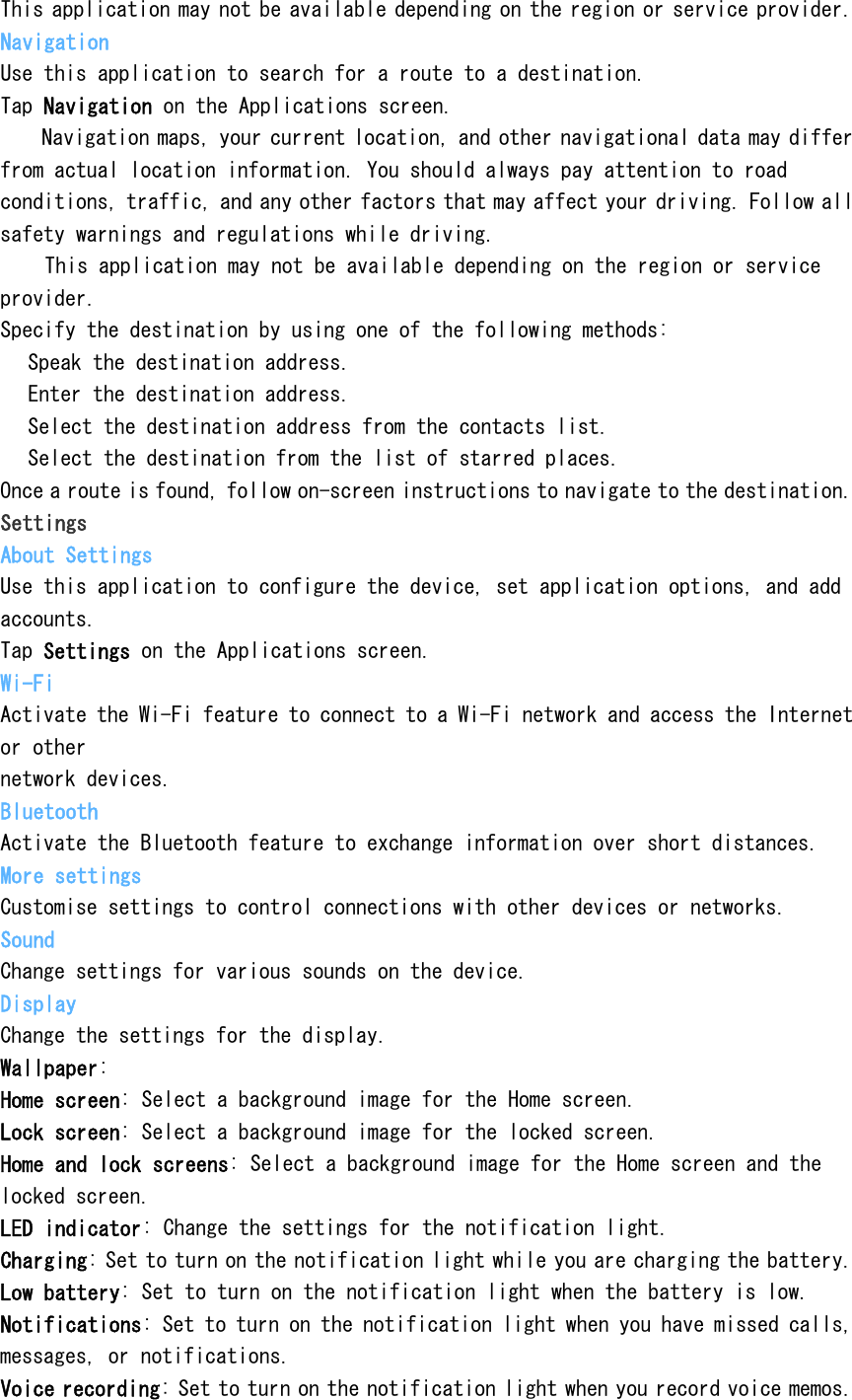 This application may not be available depending on the region or service provider. Navigation Use this application to search for a route to a destination. Tap Navigation on the Applications screen.  Navigation maps, your current location, and other navigational data may differ from actual location information. You should always pay attention to road conditions, traffic, and any other factors that may affect your driving. Follow all safety warnings and regulations while driving.  This application may not be available depending on the region or service provider. Specify the destination by using one of the following methods:  Speak the destination address.  Enter the destination address.  Select the destination address from the contacts list.  Select the destination from the list of starred places. Once a route is found, follow on-screen instructions to navigate to the destination. Settings About Settings Use this application to configure the device, set application options, and add accounts. Tap Settings on the Applications screen. Wi-Fi Activate the Wi-Fi feature to connect to a Wi-Fi network and access the Internet or other network devices. Bluetooth Activate the Bluetooth feature to exchange information over short distances. More settings Customise settings to control connections with other devices or networks. Sound Change settings for various sounds on the device. Display Change the settings for the display. Wallpaper: Home screen: Select a background image for the Home screen. Lock screen: Select a background image for the locked screen. Home and lock screens: Select a background image for the Home screen and the locked screen. LED indicator: Change the settings for the notification light. Charging: Set to turn on the notification light while you are charging the battery. Low battery: Set to turn on the notification light when the battery is low. Notifications: Set to turn on the notification light when you have missed calls, messages, or notifications. Voice recording: Set to turn on the notification light when you record voice memos. 